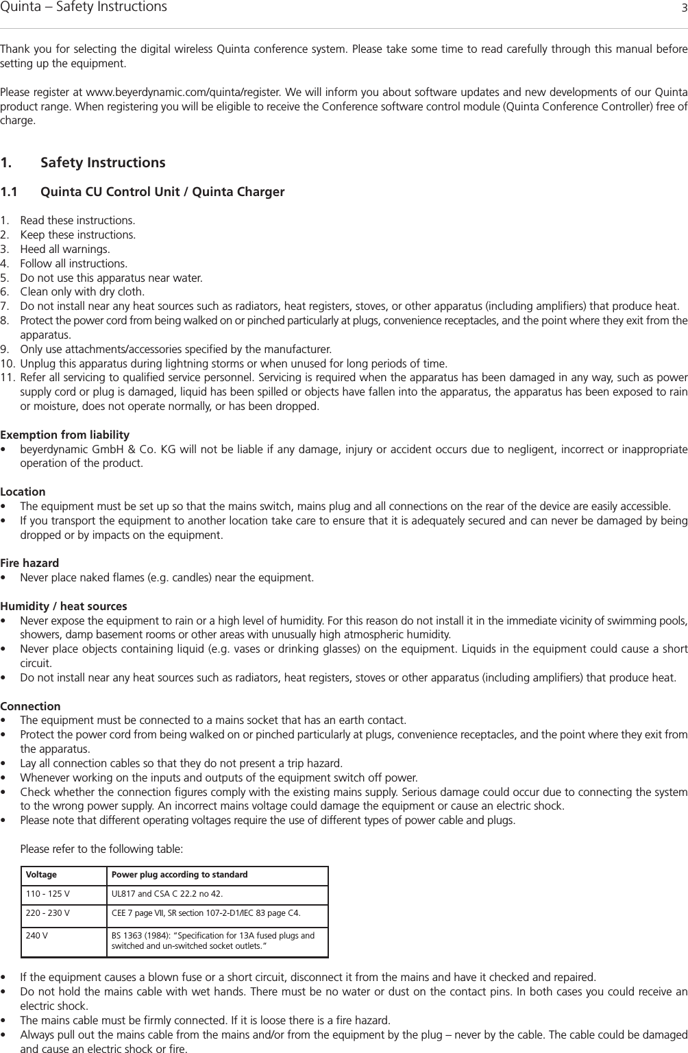 Quinta – Safety Instructions 3Thank you for selecting the digital wireless Quinta conference system. Please take some time to read carefully through this manual before setting up the equipment.Please register at www.beyerdynamic.com/quinta/register. We will inform you about software updates and new developments of our Quintaproduct range. When registering you will be eligible to receive the Conference software control module (Quinta Conference Controller) free ofcharge. 1. Safety Instructions1.1 Quinta CU Control Unit / Quinta Charger1. Read these instructions.2. Keep these instructions. 3. Heed all warnings.4. Follow all instructions.5. Do not use this apparatus near water. 6. Clean only with dry cloth. 7. Do not install near any heat sources such as radiators, heat registers, stoves, or other apparatus (including amplifiers) that produce heat.8. Protect the power cord from being walked on or pinched particularly at plugs, convenience receptacles, and the point where they exit from theapparatus.9. Only use attachments/accessories specified by the manufacturer. 10. Unplug this apparatus during lightning storms or when unused for long periods of time. 11. Refer all servicing to qualified service personnel. Servicing is required when the apparatus has been damaged in any way, such as powersupply cord or plug is damaged, liquid has been spilled or objects have fallen into the apparatus, the apparatus has been exposed to rainor moisture, does not operate normally, or has been dropped.Exemption from liability• beyerdynamic GmbH &amp; Co. KG will not be liable if any damage, injury or accident occurs due to negligent, incorrect or inappropriate operation of the product.Location• The equipment must be set up so that the mains switch, mains plug and all connections on the rear of the device are easily accessible. • If you transport the equipment to another location take care to ensure that it is adequately secured and can never be damaged by beingdropped or by impacts on the equipment. Fire hazard• Never place naked flames (e.g. candles) near the equipment.Humidity / heat sources• Never expose the equipment to rain or a high level of humidity. For this reason do not install it in the immediate vicinity of swimming pools,showers, damp basement rooms or other areas with unusually high atmospheric humidity. • Never place objects containing liquid (e.g. vases or drinking glasses) on the equipment. Liquids in the equipment could cause a short circuit. • Do not install near any heat sources such as radiators, heat registers, stoves or other apparatus (including amplifiers) that produce heat.Connection• The equipment must be connected to a mains socket that has an earth contact. • Protect the power cord from being walked on or pinched particularly at plugs, convenience receptacles, and the point where they exit fromthe apparatus.• Lay all connection cables so that they do not present a trip hazard. • Whenever working on the inputs and outputs of the equipment switch off power. • Check whether the connection figures comply with the existing mains supply. Serious damage could occur due to connecting the systemto the wrong power supply. An incorrect mains voltage could damage the equipment or cause an electric shock.• Please note that different operating voltages require the use of different types of power cable and plugs.Please refer to the following table:• If the equipment causes a blown fuse or a short circuit, disconnect it from the mains and have it checked and repaired. • Do not hold the mains cable with wet hands. There must be no water or dust on the contact pins. In both cases you could receive an electric shock. • The mains cable must be firmly connected. If it is loose there is a fire hazard. • Always pull out the mains cable from the mains and/or from the equipment by the plug – never by the cable. The cable could be damagedand cause an electric shock or fire. Voltage Power plug according to standard110 - 125 V UL817 and CSA C 22.2 no 42.220 - 230 V CEE 7 page VII, SR section 107-2-D1/IEC 83 page C4.240 V BS 1363 (1984): “Specification for 13A fused plugs andswitched and un-switched socket outlets.”