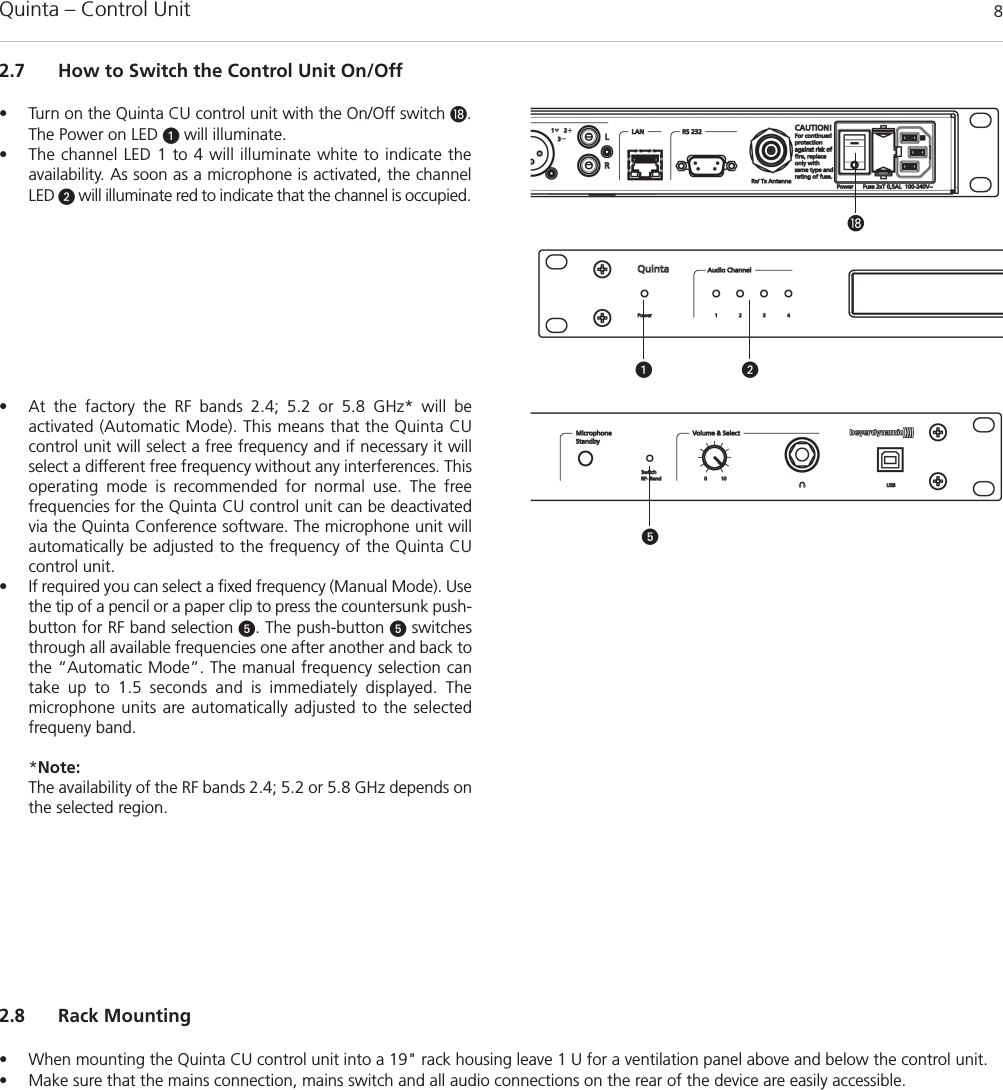Quinta – Control Unit 82.7 How to Switch the Control Unit On/Off• Turn on the Quinta CU control unit with the On/Off switch .The Power on LED will illuminate.• The channel LED 1 to 4 will illuminate white to indicate the availability. As soon as a microphone is activated, the channelLED will illuminate red to indicate that the channel is occupied. • At the factory the RF bands 2.4; 5.2 or 5.8 GHz* will be activated (Automatic Mode). This means that the Quinta CUcontrol unit will select a free frequency and if necessary it will select a different free frequency without any interferences. Thisoperating mode is recommended for normal use. The free frequencies for the Quinta CU control unit can be deactivatedvia the Quinta Conference software. The microphone unit willautomatically be adjusted to the frequency of the Quinta CUcontrol unit. • If required you can select a fixed frequency (Manual Mode). Usethe tip of a pencil or a paper clip to press the countersunk push-button for RF band selection . The push-button switchesthrough all available frequencies one after another and back tothe “Automatic Mode”. The manual frequency selection cantake up to 1.5 seconds and is immediately displayed. The microphone units are automatically adjusted to the selected frequeny band.  *Note:The availability of the RF bands 2.4; 5.2 or 5.8 GHz depends onthe selected region.2.8 Rack Mounting• When mounting the Quinta CU control unit into a 19&quot; rack housing leave 1 U for a ventilation panel above and below the control unit. • Make sure that the mains connection, mains switch and all audio connections on the rear of the device are easily accessible.