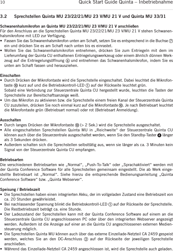 Quick Start Guide Quinta &ndash; Inbetriebnahme103.2 Sprechstellen Quinta MU 23/22/21/MU 23 V/MU 21 V und Quinta MU 33/31Schwanenhalsmikrofon an Quinta MU 23/22/21/MU 23 V/MU 21 V anschlie&szlig;enF&uuml;r den Anschluss an die Sprechstellen Quinta MU 23/22/21/MU 23 V/MU 21 V stehen Schwanen-halsmikrofone mit LED zur Verf&uuml;gung.&bull; Fassen Sie das Schwanenhalsmikrofon unten am Schaft, setzen Sie es entsprechend in die Buchse ቨein und dr&uuml;cken Sie es am Schaft nach unten bis es einrastet.&bull; Wollen Sie das Schwanenhalsmikrofon entnehmen, dr&uuml;cken Sie zum Entriegeln mit dem im Lieferumfang der Quinta CU enthaltenen Entriegelungswerkzeug oder einem &auml;hnlich d&uuml;nnen Werk-zeug auf die Entriegelungs&ouml;ffnung ቧ und entnehmen das Schwanenhalsmikrofon, indem Sie esunten am Schaft fassen und herausziehen.Einschalten&bull; Durch Dr&uuml;cken der Mikrofontaste wird die Sprechstelle eingeschaltet. Dabei leuchtet die Mikrofon-taste ቫkurz auf und die Betriebskontroll-LED ቢauf der R&uuml;ckseite leuchtet gr&uuml;n.Sobald eine Verbindung zur Steuerzentrale Quinta CU hergestellt wurde, leuchten die Tasten derSprechstelle zur Bereitschaftsanzeige wei&szlig;.&bull; Um das Mikrofon zu aktivieren bzw. die Sprechstelle einem freien Kanal der Steuerzentrale QuintaCU zuzuteilen, dr&uuml;cken Sie noch einmal kurz auf die Mikrofontaste ቫ. Je nach Betriebsart  leuchtetdie Mikrofontaste gr&uuml;n (Betriebsart normal) oder rot (Betriebsart Anmeldung).Ausschalten&bull; Durch langes Dr&uuml;cken der Mikrofontaste ቫ (> 2 Sek.) wird die Sprechstelle ausgeschaltet.&bull; Alle eingeschalteten Sprechstellen Quinta MU in &bdquo;Reichweite&ldquo; der Steuerzentrale Quinta CU k&ouml;nnen auch &uuml;ber die Steuerzentrale ausgeschaltet werden, wenn Sie den Standby-Taster ᕤ l&auml;ngerals 3 Sekunden dr&uuml;cken.&bull; Au&szlig;erdem schalten sich die Sprechstellen selbstt&auml;tig aus, wenn sie l&auml;nger als ca. 3 Minuten kein Signal von der Steuerzentrale Quinta CU empfangen.BetriebsartenDie verschiedenen Betriebsarten wie &bdquo;Normal&ldquo;, &bdquo;Push-To-Talk&ldquo; oder &bdquo;Sprachaktiviert&ldquo; werden mitder Quinta Conference Software f&uuml;r alle Sprechstellen gemeinsam eingestellt. Die ab Werk einge-stellte Betriebsart ist &bdquo;Normal&ldquo;. Siehe hierzu die entsprechende Bedienungs anleitung &bdquo;Quinta Conference Software&ldquo; bzw. &bdquo;Quinta Webserver&ldquo;.Speisung / Betriebszeit&bull; Die Sprechstellen haben einen integrierten Akku, der im vollgeladen Zustand eine Betriebszeit von ca. 20 Stunden gew&auml;hrleistet.&bull; Bei nachlassender Spannung blinkt die Betriebskontroll-LED ቢauf der R&uuml;ckseite der Sprechstelle.Die Restbetriebszeit betr&auml;gt ca. eine Stunde.&bull; Der Ladezustand der Sprechstellen kann mit der Quinta Conference Software auf einem an die Steuerzentrale Quinta CU angeschlossenen PC oder &uuml;ber den integrierten Webserver angezeigt werden. Au&szlig;erdem ist die Anzeige auf einer an die Quinta CU angeschlossenen externen Medien-steuerung m&ouml;glich.&bull; Die Sprechstellen Quinta MU k&ouml;nnen auch &uuml;ber das externe Einzellade-Netzteil CA 2459 gespeistwerden, welches Sie an den DC-Anschluss ባauf der R&uuml;ckseite der jeweiligen Sprechstelle anschlie&szlig;en.&bull; W&auml;hrend das Einzellade-Netzteil CA 2459 angeschlossen ist, wird die Sprechstelle auch geladen. 