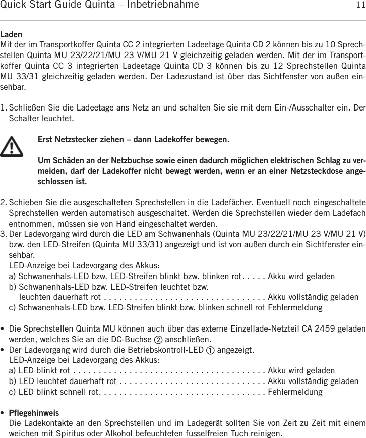 Quick Start Guide Quinta &ndash; Inbetriebnahme 11deutschLadenMit der im Transportkoffer Quinta CC 2 integrierten Ladeetage Quinta CD 2 k&ouml;nnen bis zu 10 Sprech-stellen Quinta MU 23/22/21/MU 23 V/MU 21 V gleichzeitig geladen werden. Mit der im Transport-koffer Quinta CC 3 integrierten Ladeetage Quinta CD 3 k&ouml;nnen bis zu 12 Sprechstellen Quinta MU 33/31 gleichzeitig geladen werden. Der Ladezustand ist &uuml;ber das Sichtfenster von au&szlig;en ein-sehbar.1. Schlie&szlig;en Sie die Ladeetage ans Netz an und schalten Sie sie mit dem Ein-/Ausschalter ein. Der Schalter leuchtet.Erst Netzstecker ziehen &ndash; dann Ladekoffer bewegen.Um Sch&auml;den an der Netzbuchse sowie einen dadurch m&ouml;glichen elektrischen Schlag zu ver-meiden, darf der Ladekoffer nicht bewegt werden, wenn er an einer Netzsteckdose ange-schlossen ist.2. Schieben Sie die ausgeschalteten Sprechstellen in die Ladef&auml;cher. Eventuell noch eingeschalteteSprechstellen werden automatisch ausgeschaltet. Werden die Sprechstellen wieder dem Ladefachentnommen, m&uuml;ssen sie von Hand eingeschaltet werden.3. Der Ladevorgang wird durch die LED am Schwanenhals (Quinta MU 23/22/21/MU 23 V/MU 21 V)bzw. den LED-Streifen (Quinta MU 33/31) angezeigt und ist von au&szlig;en durch ein Sichtfenster ein-sehbar.LED-Anzeige bei Ladevorgang des Akkus:a) Schwanenhals-LED bzw. LED-Streifen blinkt bzw. blinken rot. . . . . Akku wird geladenb) Schwanenhals-LED bzw. LED-Streifen leuchtet bzw. leuchten dauerhaft rot . . . . . . . . . . . . . . . . . . . . . . . . . . . . . . . . Akku vollst&auml;ndig geladenc) Schwanenhals-LED bzw. LED-Streifen blinkt bzw. blinken schnell rot Fehlermeldung&bull; Die Sprechstellen Quinta MU k&ouml;nnen auch &uuml;ber das externe Einzellade-Netzteil CA 2459 geladenwerden, welches Sie an die DC-Buchse ባanschlie&szlig;en.&bull; Der Ladevorgang wird durch die Betriebskontroll-LED ቢangezeigt.LED-Anzeige bei Ladevorgang des Akkus:a) LED blinkt rot . . . . . . . . . . . . . . . . . . . . . . . . . . . . . . . . . . . . . . Akku wird geladenb) LED leuchtet dauerhaft rot . . . . . . . . . . . . . . . . . . . . . . . . . . . . . Akku vollst&auml;ndig geladenc) LED blinkt schnell rot. . . . . . . . . . . . . . . . . . . . . . . . . . . . . . . . . Fehlermeldung&bull;PflegehinweisDie Ladekontakte an den Sprechstellen und im Ladeger&auml;t sollten Sie von Zeit zu Zeit mit einem weichen mit Spiritus oder Alkohol befeuchteten fusselfreien Tuch reinigen.