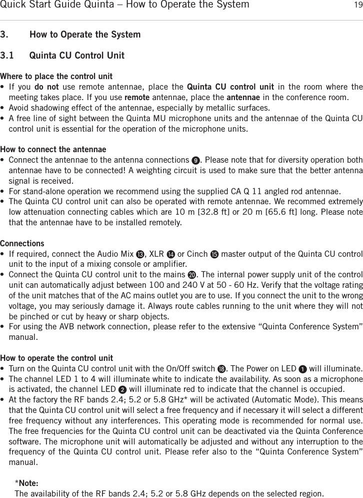 Quick Start Guide Quinta &ndash; How to Operate the System 19english3. How to Operate the System3.1 Quinta CU Control UnitWhere to place the control unit&bull; If you do not use remote antennae, place the Quinta CU control unit in the room where the meeting takes place. If you use remote antennae, place the antennae in the conference room.&bull; Avoid shadowing effect of the antennae, especially by metallic surfaces.&bull; A free line of sight between the Quinta MU microphone units and the antennae of the Quinta CU control unit is essential for the operation of the microphone units. How to connect the antennae&bull; Connect the antennae to the antenna connections ᕩ. Please note that for diversity operation bothantennae have to be connected! A weighting circuit is used to make sure that the better antenna signal is received. &bull; For stand-alone operation we recommend using the supplied CA Q 11 angled rod antennae.&bull; The Quinta CU control unit can also be operated with remote antennae. We recommed extremelylow attenuation connecting cables which are 10 m [32.8 ft] or 20 m [65.6 ft] long. Please notethat the antennae have to be installed remotely. Connections&bull; If required, connect the Audio Mix Ƹ, XLR ƹor Cinch ƺmaster output of the Quinta CU controlunit to the input of a mixing console or amplifier.&bull; Connect the Quinta CU control unit to the mains ƿ. The internal power supply unit of the controlunit can automatically adjust between 100 and 240 V at 50 - 60 Hz. Verify that the voltage ratingof the unit matches that of the AC mains outlet you are to use. If you connect the unit to the wrongvoltage, you may seriously damage it. Always route cables running to the unit where they will notbe pinched or cut by heavy or sharp objects. &bull; For using the AVB network connection, please refer to the extensive &ldquo;Quinta Conference System&rdquo; manual.How to operate the control unit&bull; Turn on the Quinta CU control unit with the On/Off switch ƽ. The Power on LED ᕡwill illuminate.&bull; The channel LED 1 to 4 will illuminate white to indicate the availability. As soon as a microphoneis activated, the channel LED ᕢwill illuminate red to indicate that the channel is occupied.&bull; At the factory the RF bands 2.4; 5.2 or 5.8 GHz* will be activated (Automatic Mode). This meansthat the Quinta CU control unit will select a free frequency and if necessary it will select a  differentfree frequency without any interferences. This operating mode is recommended for normal use.The free frequencies for the Quinta CU control unit can be deactivated via the Quinta Conferencesoftware. The microphone unit will automatically be adjusted and without any interruption to thefrequency of the Quinta CU control unit. Please refer also to the &ldquo;Quinta Conference System&rdquo; manual.*Note:The availability of the RF bands 2.4; 5.2 or 5.8 GHz depends on the selected region.