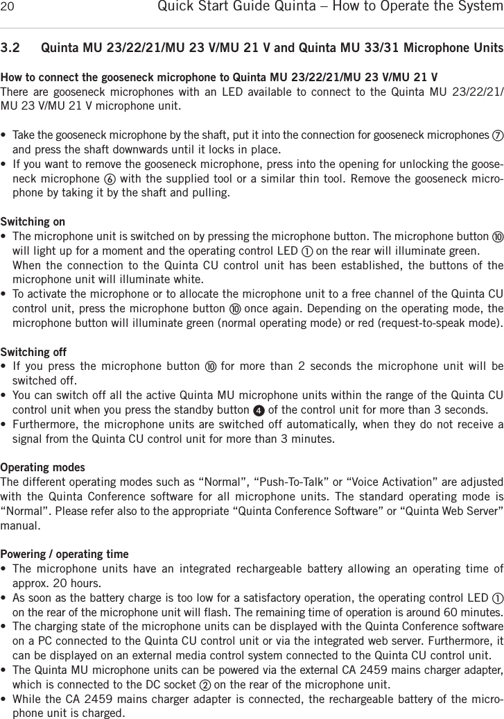 Quick Start Guide Quinta &ndash; How to Operate the System203.2 Quinta MU 23/22/21/MU 23 V/MU 21 V and Quinta MU 33/31 Microphone UnitsHow to connect the gooseneck microphone to Quinta MU 23/22/21/MU 23 V/MU 21 VThere are gooseneck microphones with an LED available to connect to the Quinta MU 23/22/21/MU 23 V/MU 21 V microphone unit.&bull; Take the gooseneck microphone by the shaft, put it into the connection for gooseneck microphones ቨand press the shaft downwards until it locks in place. &bull; If you want to remove the gooseneck microphone, press into the opening for unlocking the goose-neck microphone ቧwith the supplied tool or a similar thin tool. Remove the gooseneck micro-phone by taking it by the shaft and pulling. Switching on&bull; The microphone unit is switched on by pressing the microphone button. The microphone button ቫwill light up for a moment and the operating control LED ቢ on the rear will illuminate green. When the connection to the Quinta CU control unit has been established, the buttons of the microphone unit will illuminate white. &bull; To activate the microphone or to allocate the microphone unit to a free channel of the Quinta CU control unit, press the microphone button ቫ once again. Depending on the operating mode, the microphone button will illuminate green (normal operating mode) or red (request-to-speak mode).Switching off&bull; If you press the microphone button ቫ for more than 2 seconds the microphone unit will beswitched off.&bull; You can switch off all the active Quinta MU microphone units within the range of the Quinta CU control unit when you press the standby button ᕤof the control unit for more than 3 seconds. &bull; Furthermore, the microphone units are switched off automatically, when they do not receive a signal from the Quinta CU control unit for more than 3 minutes.Operating modesThe different operating modes such as &ldquo;Normal&rdquo;, &ldquo;Push-To-Talk&rdquo; or &ldquo;Voice Activation&rdquo; are adjustedwith the Quinta Conference software for all microphone units. The standard operating mode is &ldquo;Normal&rdquo;. Please refer also to the appropriate &ldquo;Quinta Conference Software&rdquo; or &ldquo;Quinta Web Server&rdquo;manual.Powering / operating time&bull; The microphone units have an integrated rechargeable battery allowing an operating time of approx. 20 hours. &bull; As soon as the battery charge is too low for a satisfactory operation, the operating control LED ቢon the rear of the microphone unit will flash. The remaining time of operation is around 60 minutes. &bull; The charging state of the microphone units can be displayed with the Quinta Conference softwareon a PC connected to the Quinta CU control unit or via the integrated web server. Furthermore, itcan be displayed on an external media control system connected to the Quinta CU control unit.&bull; The Quinta MU microphone units can be powered via the external CA 2459 mains charger adapter,which is connected to the DC socket ባ on the rear of the microphone unit. &bull; While the CA 2459 mains charger adapter is connected, the rechargeable battery of the micro-phone unit is charged.