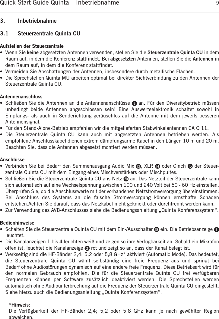 Quick Start Guide Quinta &ndash; Inbetriebnahme 9deutsch3. Inbetriebnahme3.1 Steuerzentrale Quinta CUAufstellen der Steuerzentrale&bull; Wenn Sie keine abgesetzten Antennen verwenden, stellen Sie die Steuerzentrale Quinta CU in demRaum auf, in dem die Konferenz stattfindet. Bei abgesetzten Antennen, stellen Sie die Antennen indem Raum auf, in dem die Konferenz stattfindet.&bull; Vermeiden Sie Abschattungen der Antennen, insbesondere durch metallische Fl&auml;chen.&bull; Die Sprechstellen Quinta MU arbeiten optimal bei direkter Sichtverbindung zu den Antennen der Steuerzentrale Quinta CU. Antennenanschluss&bull; Schlie&szlig;en Sie die Antennen an die Antennenanschl&uuml;sse ᕩ an. F&uuml;r den Diversitybetrieb m&uuml;ssen unbedingt beide Antennen angeschlossen sein! Eine Auswerteelektronik schaltet sowohl in Empfangs- als auch in Senderichtung ger&auml;uschlos auf die Antenne mit dem jeweils besseren Antennensignal.&bull; F&uuml;r den Stand-Alone-Betrieb empfehlen wir die mitgelieferten Stabwinkelantennen CA Q 11.&bull; Die Steuerzentrale Quinta CU kann auch mit abgesetzten Antennen betrieben werden. Als empfohlene Anschlusskabel dienen extrem d&auml;mpfungsarme Kabel in den L&auml;ngen 10 m und 20 m.Beachten Sie, dass die Antennen abgesetzt montiert werden m&uuml;ssen. Anschl&uuml;sse&bull; Verbinden Sie bei Bedarf den Summenausgang Audio Mix Ƹ, XLR ƹoder Cinch ƺder Steuer-zentrale Quinta CU mit dem Eingang eines Mischverst&auml;rkers oder Mischpultes.&bull; Schlie&szlig;en Sie die Steuerzentrale Quinta CU ans Netz ƿan. Das Netzteil der Steuerzentrale kannsich automatisch auf eine Wechselspannung zwischen 100 und 240 Volt bei 50 - 60 Hz  einstellen.&Uuml;berpr&uuml;fen Sie, ob die Anschlusswerte mit der vorhandenen Netzstromversorgung  &uuml;bereinstimmen.Bei Anschluss des Systems an die falsche Stromversorgung k&ouml;nnen ernsthafte Sch&auml;den entstehen.Achten Sie darauf, dass das Netzkabel nicht geknickt oder durchtrennt werden kann.&bull; Zur Verwendung des AVB-Anschlusses siehe die Bedienungsanleitung &bdquo;Quinta Konferenzsystem&ldquo;.Bedienhinweise&bull; Schalten Sie die Steuerzentrale Quinta CU mit dem Ein-/Ausschalter ƽein. Die Betriebsanzeige ᕡleuchtet.&bull; Die Kanalanzeigen 1 bis 4 leuchten wei&szlig; und zeigen so ihre Verf&uuml;gbarkeit an. Sobald ein Mikrofonoffen ist, leuchtet die Kanalanzeige ᕢrot und zeigt so an, dass der Kanal belegt ist.  &bull; Werkseitig sind die HF-B&auml;nder 2,4; 5,2 oder 5,8 GHz* aktiviert (Automatic Mode). Das bedeutet,die Steuerzentrale Quinta CU w&auml;hlt selbst&auml;ndig eine freie Frequenz aus und springt bei Bedarf ohne Audiost&ouml;rungen dynamisch auf eine andere freie Frequenz. Diese Betriebsart wird f&uuml;rden normalen Gebrauch empfohlen. Die f&uuml;r die Steuerzentrale Quinta CU frei verf&uuml;gbaren Frequenzen k&ouml;nnen per Software zus&auml;tzlich deaktiviert werden. Die Sprechstellen werden automatisch ohne Audiounterbrechung auf die Frequenz der Steuerzentrale Quinta CU eingestellt.Siehe hierzu auch die Bedienungsanleitung &bdquo;Quinta Konferenzsystem&ldquo;.*Hinweis:Die Verf&uuml;gbarkeit der HF-B&auml;nder 2,4; 5,2 oder 5,8 GHz kann je nach gew&auml;hlter Region abweichen.