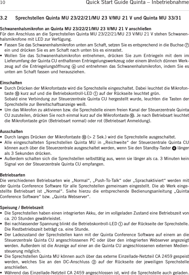 Quick Start Guide Quinta &ndash; Inbetriebnahme103.2 Sprechstellen Quinta MU 23/22/21/MU 23 V/MU 21 V und Quinta MU 33/31Schwanenhalsmikrofon an Quinta MU 23/22/21/MU 23 V/MU 21 V anschlie&szlig;enF&uuml;r den Anschluss an die Sprechstellen Quinta MU 23/22/21/MU 23 V/MU 21 V stehen Schwanen-halsmikrofone mit LED zur Verf&uuml;gung.&bull; Fassen Sie das Schwanenhalsmikrofon unten am Schaft, setzen Sie es entsprechend in die Buchse ቨein und dr&uuml;cken Sie es am Schaft nach unten bis es einrastet.&bull; Wollen  Sie das  Schwanenhalsmikrofon  entnehmen,  dr&uuml;cken  Sie  zum  Entriegeln  mit  dem  im Lieferumfang der Quinta CU enthaltenen Entriegelungswerkzeug oder einem &auml;hnlich d&uuml;nnen Werk-zeug auf die Entriegelungs&ouml;ffnung ቧ und entnehmen das Schwanenhalsmikrofon, indem Sie esunten am Schaft fassen und herausziehen.Einschalten&bull; Durch Dr&uuml;cken der Mikrofontaste wird die Sprechstelle eingeschaltet. Dabei leuchtet die Mikrofon-taste ቫkurz auf und die Betriebskontroll-LED ቢauf der R&uuml;ckseite leuchtet gr&uuml;n.Sobald eine Verbindung zur Steuerzentrale Quinta CU hergestellt wurde, leuchten die Tasten derSprechstelle zur Bereitschaftsanzeige wei&szlig;.&bull; Um das Mikrofon zu aktivieren bzw. die Sprechstelle einem freien Kanal der Steuerzentrale QuintaCU zuzuteilen, dr&uuml;cken Sie noch einmal kurz auf die Mikrofontaste ቫ. Je nach Betriebsart  leuchtetdie Mikrofontaste gr&uuml;n (Betriebsart normal) oder rot (Betriebsart Anmeldung).Ausschalten&bull; Durch langes Dr&uuml;cken der Mikrofontaste ቫ (> 2 Sek.) wird die Sprechstelle ausgeschaltet.&bull; Alle eingeschalteten Sprechstellen  Quinta  MU in &bdquo;Reichweite&ldquo;  der  Steuerzentrale Quinta CU k&ouml;nnen auch &uuml;ber die Steuerzentrale ausgeschaltet werden, wenn Sie den Standby-Taster ᕤ l&auml;ngerals 3 Sekunden dr&uuml;cken.&bull; Au&szlig;erdem schalten sich die Sprechstellen selbstt&auml;tig aus, wenn sie l&auml;nger als ca. 3 Minuten kein Signal von der Steuerzentrale Quinta CU empfangen.BetriebsartenDie verschiedenen Betriebsarten wie &bdquo;Normal&ldquo;, &bdquo;Push-To-Talk&ldquo; oder &bdquo;Sprachaktiviert&ldquo; werden mitder Quinta Conference Software f&uuml;r alle Sprechstellen gemeinsam eingestellt. Die ab Werk einge-stellte  Betriebsart  ist  &bdquo;Normal&ldquo;.  Siehe  hierzu  die  entsprechende  Bedienungs anleitung  &bdquo;Quinta Conference Software&ldquo; bzw. &bdquo;Quinta Webserver&ldquo;.Speisung / Betriebszeit&bull; Die Sprechstellen haben einen integrierten Akku, der im vollgeladen Zustand eine Betriebszeit von ca. 20 Stunden gew&auml;hrleistet.&bull; Bei nachlassender Spannung blinkt die Betriebskontroll-LED ቢauf der R&uuml;ckseite der Sprechstelle.Die Restbetriebszeit betr&auml;gt ca. eine Stunde.&bull; Der Ladezustand der Sprechstellen kann mit der Quinta Conference Software auf einem an die Steuerzentrale Quinta CU angeschlossenen PC oder &uuml;ber den integrierten Webserver angezeigt werden. Au&szlig;erdem ist die Anzeige auf einer an die Quinta CU angeschlossenen externen Medien-steuerung m&ouml;glich.&bull; Die Sprechstellen Quinta MU k&ouml;nnen auch &uuml;ber das externe Einzellade-Netzteil CA 2459 gespeistwerden,  welches  Sie  an  den  DC-Anschluss  ባauf  der  R&uuml;ckseite  der  jeweiligen  Sprechstelle anschlie&szlig;en.&bull; W&auml;hrend das Einzellade-Netzteil CA 2459 angeschlossen ist, wird die Sprechstelle auch geladen. 