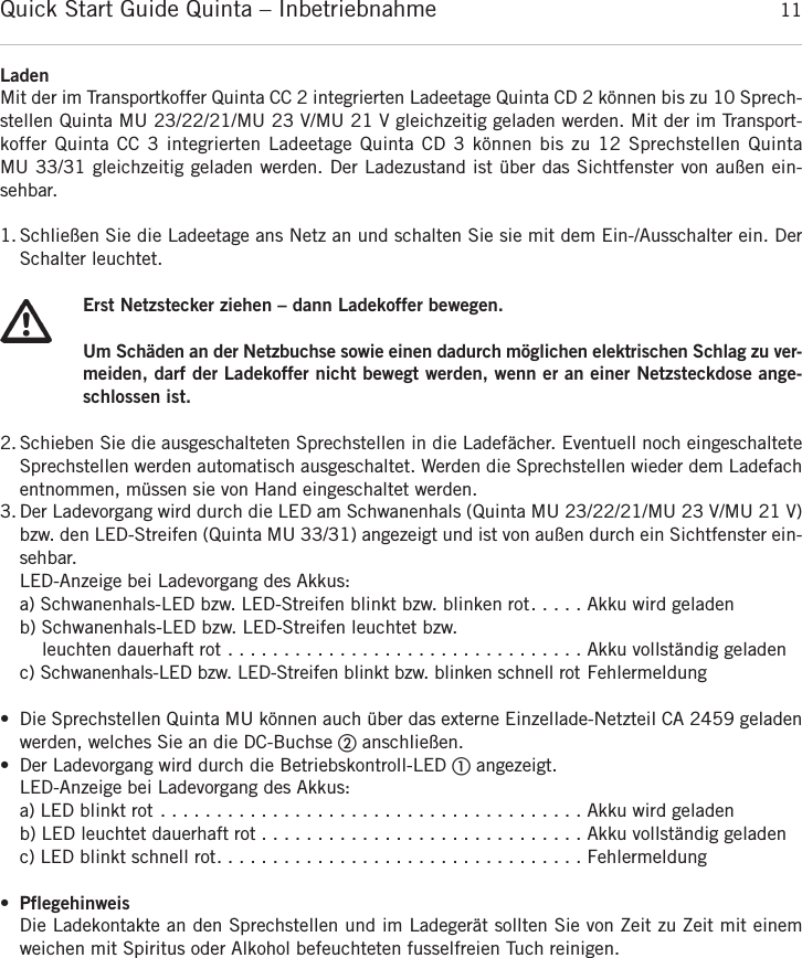 Quick Start Guide Quinta &ndash; Inbetriebnahme 11deutschLadenMit der im Transportkoffer Quinta CC 2 integrierten Ladeetage Quinta CD 2 k&ouml;nnen bis zu 10 Sprech-stellen Quinta MU 23/22/21/MU 23 V/MU 21 V gleichzeitig geladen werden. Mit der im Transport-koffer Quinta CC 3 integrierten Ladeetage Quinta CD 3 k&ouml;nnen bis zu 12 Sprechstellen Quinta MU 33/31 gleichzeitig geladen werden. Der Ladezustand ist &uuml;ber das Sichtfenster von au&szlig;en ein-sehbar.1. Schlie&szlig;en Sie die Ladeetage ans Netz an und schalten Sie sie mit dem Ein-/Ausschalter ein. Der Schalter leuchtet.Erst Netzstecker ziehen &ndash; dann Ladekoffer bewegen.Um Sch&auml;den an der Netzbuchse sowie einen dadurch m&ouml;glichen elektrischen Schlag zu ver-meiden, darf der Ladekoffer nicht bewegt werden, wenn er an einer Netzsteckdose ange-schlossen ist.2. Schieben Sie die ausgeschalteten Sprechstellen in die Ladef&auml;cher. Eventuell noch eingeschalteteSprechstellen werden automatisch ausgeschaltet. Werden die Sprechstellen wieder dem Ladefachentnommen, m&uuml;ssen sie von Hand eingeschaltet werden.3. Der Ladevorgang wird durch die LED am Schwanenhals (Quinta MU 23/22/21/MU 23 V/MU 21 V)bzw. den LED-Streifen (Quinta MU 33/31) angezeigt und ist von au&szlig;en durch ein Sichtfenster ein-sehbar.LED-Anzeige bei Ladevorgang des Akkus:a) Schwanenhals-LED bzw. LED-Streifen blinkt bzw. blinken rot. . . . . Akku wird geladenb) Schwanenhals-LED bzw. LED-Streifen leuchtet bzw. leuchten dauerhaft rot . . . . . . . . . . . . . . . . . . . . . . . . . . . . . . . . Akku vollst&auml;ndig geladenc) Schwanenhals-LED bzw. LED-Streifen blinkt bzw. blinken schnell rot Fehlermeldung&bull; Die Sprechstellen Quinta MU k&ouml;nnen auch &uuml;ber das externe Einzellade-Netzteil CA 2459 geladenwerden, welches Sie an die DC-Buchse ባanschlie&szlig;en.&bull; Der Ladevorgang wird durch die Betriebskontroll-LED ቢangezeigt.LED-Anzeige bei Ladevorgang des Akkus:a) LED blinkt rot . . . . . . . . . . . . . . . . . . . . . . . . . . . . . . . . . . . . . . Akku wird geladenb) LED leuchtet dauerhaft rot . . . . . . . . . . . . . . . . . . . . . . . . . . . . . Akku vollst&auml;ndig geladenc) LED blinkt schnell rot. . . . . . . . . . . . . . . . . . . . . . . . . . . . . . . . . Fehlermeldung&bull;PflegehinweisDie Ladekontakte an den Sprechstellen und im Ladeger&auml;t sollten Sie von Zeit zu Zeit mit einem weichen mit Spiritus oder Alkohol befeuchteten fusselfreien Tuch reinigen.