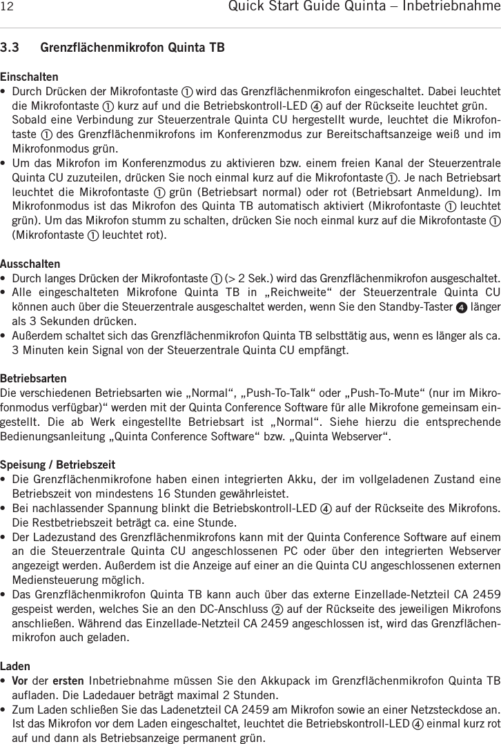 Quick Start Guide Quinta &ndash; Inbetriebnahme123.3 Grenzfl&auml;chenmikrofon Quinta TBEinschalten&bull; Durch Dr&uuml;cken der Mikrofontaste ቢ wird das Grenzfl&auml;chenmikrofon eingeschaltet. Dabei leuchtetdie Mikrofontaste ቢkurz auf und die Betriebskontroll-LED ብauf der R&uuml;ckseite leuchtet gr&uuml;n.Sobald eine Verbindung zur Steuerzentrale Quinta CU hergestellt wurde, leuchtet die Mikrofon-taste ቢ des Grenzfl&auml;chenmikrofons im Konferenzmodus zur Bereitschaftsanzeige wei&szlig; und im Mikrofonmodus gr&uuml;n.&bull; Um das Mikrofon im Konferenzmodus zu aktivieren bzw. einem freien Kanal der SteuerzentraleQuinta CU zuzuteilen, dr&uuml;cken Sie noch einmal kurz auf die Mikrofontaste ቢ. Je nach Betriebsartleuchtet die Mikrofontaste ቢ gr&uuml;n  (Betriebsart  normal)  oder  rot  (Betriebsart Anmeldung). Im Mikrofonmodus ist das Mikrofon des Quinta TB automatisch aktiviert (Mikrofontaste ቢ leuchtetgr&uuml;n). Um das Mikrofon stumm zu schalten, dr&uuml;cken Sie noch einmal kurz auf die Mikrofontaste ቢ(Mikrofontaste ቢ leuchtet rot).Ausschalten&bull; Durch langes Dr&uuml;cken der Mikrofontaste ቢ (> 2 Sek.) wird das Grenzfl&auml;chenmikrofon  ausgeschaltet.&bull; Alle  eingeschalteten  Mikrofone  Quinta  TB  in  &bdquo;Reichweite&ldquo;  der  Steuerzentrale  Quinta  CU k&ouml;nnen auch &uuml;ber die Steuerzentrale ausgeschaltet werden, wenn Sie den Standby-Taster ᕤ l&auml;ngerals 3 Sekunden dr&uuml;cken.&bull; Au&szlig;erdem schaltet sich das Grenzfl&auml;chenmikrofon Quinta TB selbstt&auml;tig aus, wenn es l&auml;nger als ca.3 Minuten kein Signal von der Steuerzentrale Quinta CU empf&auml;ngt.BetriebsartenDie verschiedenen Betriebsarten wie &bdquo;Normal&ldquo;, &bdquo;Push-To-Talk&ldquo; oder &bdquo;Push-To-Mute&ldquo; (nur im Mikro-fonmodus verf&uuml;gbar)&ldquo; werden mit der Quinta Conference Software f&uuml;r alle Mikrofone gemeinsam ein-gestellt.  Die  ab  Werk  eingestellte  Betriebsart  ist  &bdquo;Normal&ldquo;.  Siehe  hierzu  die  entsprechende Bedienungs anleitung &bdquo;Quinta  Conference Software&ldquo; bzw. &bdquo;Quinta Webserver&ldquo;.Speisung / Betriebszeit&bull; Die Grenzfl&auml;chenmikrofone haben einen integrierten Akku, der im vollgeladenen Zustand eine Betriebszeit von mindestens 16 Stunden gew&auml;hrleistet.&bull; Bei nachlassender Spannung blinkt die Betriebskontroll-LED ብauf der R&uuml;ckseite des Mikrofons.Die Restbetriebszeit betr&auml;gt ca. eine Stunde.&bull; Der Ladezustand des Grenzfl&auml;chenmikrofons kann mit der Quinta Conference Software auf eineman  die  Steuerzentrale  Quinta  CU  angeschlossenen  PC  oder  &uuml;ber  den  integrierten  Webserver angezeigt werden. Au&szlig;erdem ist die Anzeige auf einer an die Quinta CU angeschlossenen externenMediensteuerung m&ouml;glich.&bull; Das Grenzfl&auml;chenmikrofon Quinta TB kann auch &uuml;ber das externe Einzellade-Netzteil CA 2459 gespeist werden, welches Sie an den DC-Anschluss ባauf der R&uuml;ckseite des jeweiligen Mikrofonsanschlie&szlig;en. W&auml;hrend das Einzellade-Netzteil CA 2459 angeschlossen ist, wird das Grenzfl&auml;chen-mikrofon auch geladen. Laden&bull;Vor der ersten Inbetriebnahme m&uuml;ssen Sie den Akkupack im Grenzfl&auml;chenmikrofon Quinta TB aufladen. Die Ladedauer betr&auml;gt maximal 2 Stunden.&bull; Zum Laden schlie&szlig;en Sie das Ladenetzteil CA 2459 am Mikrofon sowie an einer Netzsteckdose an.Ist das Mikrofon vor dem Laden eingeschaltet, leuchtet die Betriebskontroll-LED ብeinmal kurz rotauf und dann als Betriebsanzeige permanent gr&uuml;n.