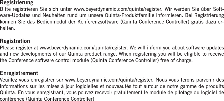 RegistrierungBitte registrieren Sie sich unter www.beyerdynamic.com/quinta/register. Wir werden Sie &uuml;ber Soft-ware-Updates und Neuheiten rund um unsere Quinta-Produktfamilie informieren. Bei Registrierungk&ouml;nnen Sie das Bedienmodul der Konferenzsoftware (Quinta Conference Controller) gratis dazu er-halten.RegistrationPlease register at www.beyerdynamic.com/quinta/register. We will inform you about software updatesand new developments of our Quinta product range. When registering you will be eligible to receivethe Conference software control module (Quinta Conference Controller) free of charge. EnregistrementVeuillez vous enregistrer sur www.beyerdynamic.com/quinta/register. Nous vous ferons parvenir des informations sur les mises &agrave; jour logicielles et nouveaut&eacute;s tout autour de notre gamme de produitsQuinta. En vous enregistrant, vous pouvez recevoir gratuitement le module de pilotage du logiciel deconf&eacute;rence (Quinta Conference Controller).