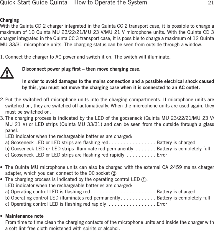Quick Start Guide Quinta &ndash; How to Operate the System 21englishChargingWith the Quinta CD 2 charger integrated in the Quinta CC 2 transport case, it is possible to charge amaximum of 10 Quinta MU 23/22/21/MU 23 V/MU 21 V microphone units. With the Quinta CD 3charger integrated in the Quinta CC 3 transport case, it is possible to charge a maximum of 12 Quinta MU 33/31 microphone units. The charging status can be seen from outside through a window. 1. Connect the charger to AC power and switch it on. The switch will illuminate.Disconnect power plug first &ndash; then move charging case.In order to avoid damages to the mains connection and a possible electrical shock causedby this, you must not move the charging case when it is connected to an AC outlet.2. Put the switched-off microphone units into the charging compartments. If microphone units are switched on, they are switched off automatically. When the microphone units are used again, theymust be switched on. 3. The charging process is indicated by the LED of the gooseneck (Quinta MU 23/22/21/MU 23 V/MU 21 V) or LED strips (Quinta MU 33/31) and can be seen from the outside through a glasspanel. LED indicator when the rechargeable batteries are charged:a) Gooseneck LED or LED strips are flashing red. . . . . . . . . . . . . . . . Battery is chargedb) Gooseneck LED or LED strips illuminate red permanently . . . . . . . Battery is completely fullc) Gooseneck LED or LED strips are flashing red rapidly . . . . . . . . . . Error&bull; The Quinta MU microphone units can also be charged with the external CA 2459 mains charger adapter, which you can connect to the DC socket ባ.&bull; The charging process is indicated by the operating control LED ቢ.LED indicator when the rechargeable batteries are charged:a) Operating control LED is flashing red. . . . . . . . . . . . . . . . . . . . . . Battery is chargedb) Operating control LED illuminates red permanently. . . . . . . . . . . . Battery is completely fullc) Operating control LED is flashing red rapidly . . . . . . . . . . . . . . . . Error&bull;Maintenance noteFrom time to time clean the charging contacts of the microphone units and inside the charger witha soft lint-free cloth moistened with spirits or alcohol.