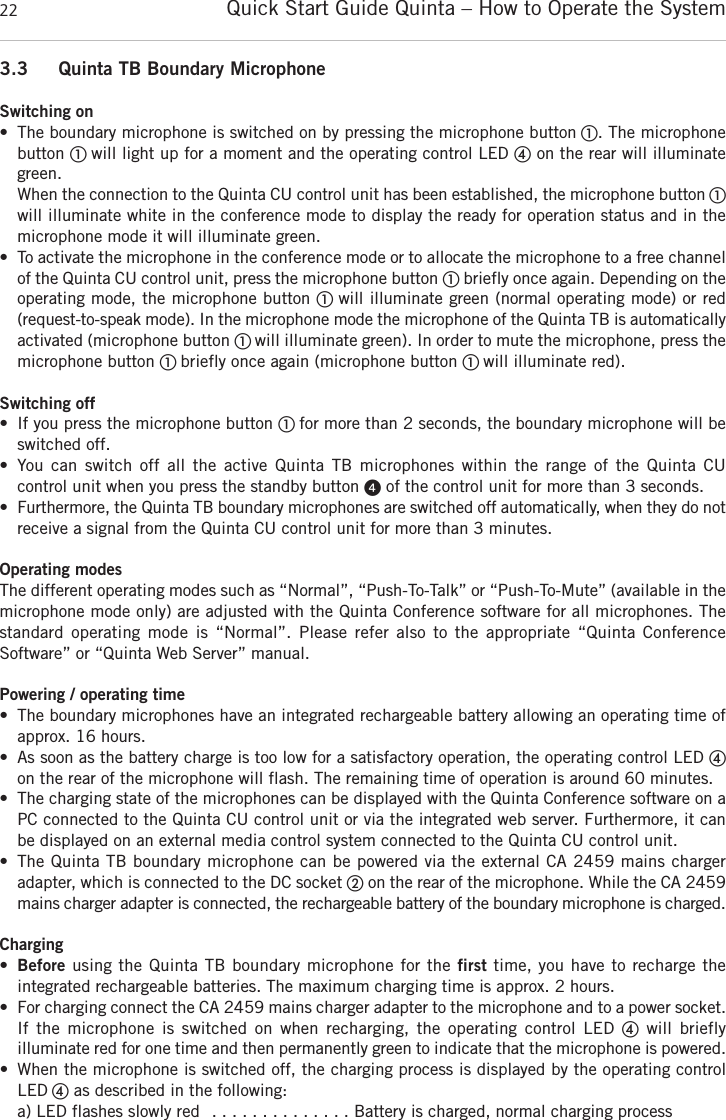 Quick Start Guide Quinta &ndash; How to Operate the System223.3 Quinta TB Boundary MicrophoneSwitching on&bull; The boundary microphone is switched on by pressing the microphone button ቢ. The microphone button ቢ will light up for a moment and the operating control LED ብon the rear will illuminategreen. When the connection to the Quinta CU control unit has been established, the microphone button ቢwill illuminate white in the conference mode to display the ready for operation status and in the microphone mode it will illuminate green. &bull; To activate the microphone in the conference mode or to allocate the microphone to a free  channelof the Quinta CU control unit, press the microphone button ቢbriefly once again. Depending on theoperating mode, the microphone button ቢ will illuminate green (normal operating mode) or red (request-to-speak mode). In the microphone mode the microphone of the Quinta TB is  automaticallyactivated (microphone button ቢ will illuminate green). In order to mute the microphone, press the microphone button ቢ briefly once again (microphone button ቢ will illuminate red).Switching off&bull; If you press the microphone button ቢ for more than 2 seconds, the boundary microphone will beswitched off. &bull; You  can  switch  off  all  the  active  Quinta  TB  microphones  within  the  range  of  the  Quinta  CU control unit when you press the standby button ᕤof the control unit for more than 3 seconds. &bull; Furthermore, the Quinta TB boundary microphones are switched off automatically, when they do notreceive a signal from the Quinta CU control unit for more than 3 minutes. Operating modesThe different operating modes such as &ldquo;Normal&rdquo;, &ldquo;Push-To-Talk&rdquo; or &ldquo;Push-To-Mute&rdquo; (available in themicrophone mode only) are adjusted with the Quinta Conference software for all microphones. Thestandard operating  mode  is &ldquo;Normal&rdquo;.  Please  refer  also  to  the  appropriate  &ldquo;Quinta Conference Software&rdquo; or &ldquo;Quinta Web Server&rdquo; manual.Powering / operating time&bull; The boundary microphones have an integrated rechargeable battery allowing an operating time ofapprox. 16 hours. &bull; As soon as the battery charge is too low for a satisfactory operation, the operating control LED ብon the rear of the microphone will flash. The remaining time of operation is around 60 minutes.&bull; The charging state of the microphones can be displayed with the Quinta Conference software on aPC connected to the Quinta CU control unit or via the integrated web server. Furthermore, it canbe displayed on an external media control system connected to the Quinta CU control unit.&bull; The Quinta TB boundary microphone can be powered via the external CA 2459 mains charger adapter, which is connected to the DC socket ባon the rear of the microphone. While the CA 2459mains charger adapter is connected, the rechargeable battery of the boundary microphone is  charged. Charging&bull;Before using the Quinta TB boundary microphone for the first time, you have to recharge the integrated rechargeable batteries. The maximum charging time is approx. 2 hours. &bull; For charging connect the CA 2459 mains charger adapter to the microphone and to a power socket.If  the  microphone  is  switched  on  when  recharging,  the  operating  control  LED  ብwill  briefly illuminate red for one time and then permanently green to indicate that the microphone is powered.&bull; When the microphone is switched off, the charging process is displayed by the operating controlLED ብas described in the following:a) LED flashes slowly red  . . . . . . . . . . . . . . Battery is charged, normal charging process