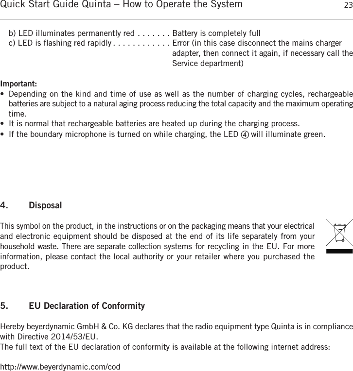 Quick Start Guide Quinta &ndash; How to Operate the System 23englishb) LED illuminates permanently red . . . . . . . Battery is completely fullc) LED is flashing red rapidly . . . . . . . . . . . . Error (in this case disconnect the mains charger adapter, then connect it again, if necessary call theService department)Important:&bull; Depending on the kind and time of use as well as the number of charging cycles, rechargeable batteries are subject to a natural aging process reducing the total capacity and the maximum  operatingtime.&bull; It is normal that rechargeable batteries are heated up during the charging process.&bull; If the boundary microphone is turned on while charging, the LED ብ will illuminate green.4. DisposalThis symbol on the product, in the instructions or on the packaging means that your electricaland electronic equipment should be disposed at the end of its life separately from your household waste. There are separate collection systems for recycling in the EU. For more information, please contact the local authority or your retailer where you purchased the product.5. EU Declaration of ConformityHereby beyerdynamic GmbH &amp; Co. KG declares that the radio equipment type Quinta is in  compliancewith Directive 2014/53/EU.The full text of the EU declaration of conformity is available at the following internet address:http://www.beyerdynamic.com/cod
