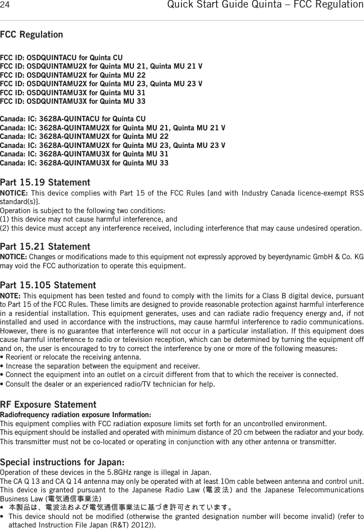 Quick Start Guide Quinta &ndash; FCC Regulation24FCC RegulationFCC ID: OSDQUINTACU for Quinta CUFCC ID: OSDQUINTAMU2X for Quinta MU 21, Quinta MU 21 VFCC ID: OSDQUINTAMU2X for Quinta MU 22FCC ID: OSDQUINTAMU2X for Quinta MU 23, Quinta MU 23 VFCC ID: OSDQUINTAMU3X for Quinta MU 31FCC ID: OSDQUINTAMU3X for Quinta MU 33Canada: IC: 3628A-QUINTACU for Quinta CUCanada: IC: 3628A-QUINTAMU2X for Quinta MU 21, Quinta MU 21 VCanada: IC: 3628A-QUINTAMU2X for Quinta MU 22Canada: IC: 3628A-QUINTAMU2X for Quinta MU 23, Quinta MU 23 VCanada: IC: 3628A-QUINTAMU3X for Quinta MU 31Canada: IC: 3628A-QUINTAMU3X for Quinta MU 33Part 15.19 StatementNOTICE: This device complies with Part 15 of the FCC Rules [and with Industry Canada licence-exempt RSS standard(s)].Operation is subject to the following two conditions:(1) this device may not cause harmful interference, and(2) this device must accept any interference received, including interference that may cause undesired operation.Part 15.21 StatementNOTICE: Changes or modiﬁcations made to this equipment not expressly approved by beyerdynamic GmbH &amp; Co. KGmay void the FCC authorization to operate this equipment.Part 15.105 StatementNOTE: This equipment has been tested and found to comply with the limits for a Class B digital device, pursuantto Part 15 of the FCC Rules. These limits are designed to provide reasonable protection against harmful interferencein a residential installation. This equipment generates, uses and can radiate radio frequency energy and, if not installed and used in accordance with the instructions, may cause harmful interference to radio communications.However, there is no guarantee that interference will not occur in a particular installation. If this equipment doescause harmful interference to radio or television reception, which can be determined by turning the equipment offand on, the user is encouraged to try to correct the interference by one or more of the following measures:&bull; Reorient or relocate the receiving antenna.&bull; Increase the separation between the equipment and receiver.&bull; Connect the equipment into an outlet on a circuit different from that to which the receiver is connected.&bull; Consult the dealer or an experienced radio/TV technician for help.RF Exposure StatementRadiofrequency radiation exposure Information:This equipment complies with FCC radiation exposure limits set forth for an uncontrolled environment.This equipment should be installed and operated with minimum distance of 20 cm between the radiator and your body.This transmitter must not be co-located or operating in conjunction with any other antenna or transmitter.Special instructions for Japan:Operation of these devices in the 5.8GHz range is illegal in Japan.The CA Q 13 and CA Q 14 antenna may only be operated with at least 10m cable between antenna and control unit.This device is granted pursuant to the  Japanese  Radio  Law  (電波法)  and  the  Japanese  Telecommunications Business Law (電気通信事業法)&bull;本製品は、電波法および電気通信事業法に基づき許可されています。&bull; This device should not be modiﬁed (otherwise the granted designation number will become invalid) (refer to attached Instruction File Japan (R&amp;T) 2012)).