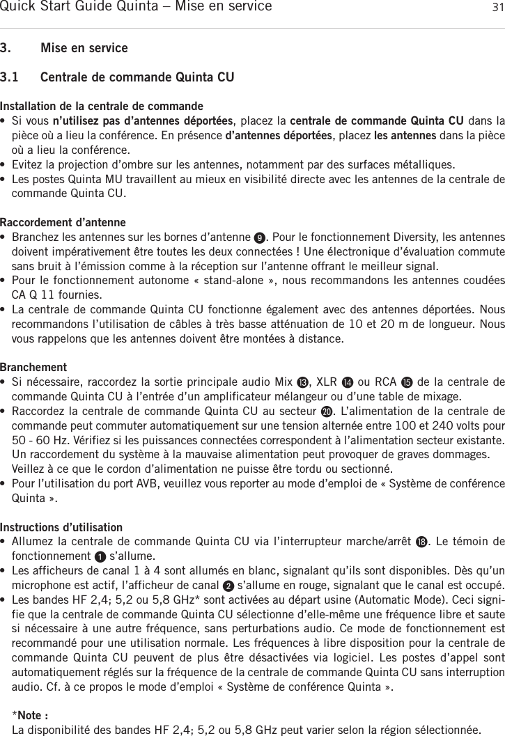 Quick Start Guide Quinta &ndash; Mise en service 31fran&ccedil;ais3. Mise en service3.1 Centrale de commande Quinta CUInstallation de la centrale de commande&bull; Si vous n&rsquo;utilisez pas d&rsquo;antennes d&eacute;port&eacute;es, placez la centrale de commande Quinta CU dans lapi&egrave;ce o&ugrave; a lieu la conf&eacute;rence. En pr&eacute;sence d&rsquo;antennes d&eacute;port&eacute;es, placez les antennes dans la pi&egrave;ceo&ugrave; a lieu la conf&eacute;rence.&bull; Evitez la projection d&rsquo;ombre sur les antennes, notamment par des surfaces m&eacute;talliques.&bull; Les postes Quinta MU travaillent au mieux en visibilit&eacute; directe avec les antennes de la centrale de commande Quinta CU. Raccordement d&rsquo;antenne&bull; Branchez les antennes sur les bornes d&rsquo;antenne ᕩ. Pour le fonctionnement Diversity, les antennesdoivent imp&eacute;rativement &ecirc;tre toutes les deux connect&eacute;es ! Une &eacute;lectronique d&rsquo;&eacute;valuation commutesans bruit &agrave; l&rsquo;&eacute;mission comme &agrave; la r&eacute;ception sur l&rsquo;antenne offrant le meilleur signal.&bull; Pour le fonctionnement autonome &laquo; stand-alone &raquo;, nous recommandons les antennes coud&eacute;es CA Q 11 fournies.&bull; La centrale de commande Quinta CU fonctionne &eacute;galement avec des antennes d&eacute;port&eacute;es. Nous recommandons l&rsquo;utilisation de c&acirc;bles &agrave; tr&egrave;s basse att&eacute;nuation de 10 et 20 m de longueur. Nousvous rappelons que les antennes doivent &ecirc;tre mont&eacute;es &agrave; distance. Branchement&bull; Si n&eacute;cessaire, raccordez la sortie principale audio Mix Ƹ, XLR ƹou RCA ƺde la centrale de commande Quinta CU &agrave; l&rsquo;entr&eacute;e d&rsquo;un amplificateur m&eacute;langeur ou d&rsquo;une table de mixage.&bull; Raccordez la centrale de commande Quinta CU au secteur ƿ. L&rsquo;alimentation de la centrale de commande peut commuter automatiquement sur une tension altern&eacute;e entre 100 et 240 volts pour50 - 60 Hz. V&eacute;rifiez si les puissances connect&eacute;es correspondent &agrave; l&rsquo;alimentation secteur existante.Un raccordement du syst&egrave;me &agrave; la mauvaise alimentation peut provoquer de graves dommages.Veillez &agrave; ce que le cordon d&rsquo;alimentation ne puisse &ecirc;tre tordu ou sectionn&eacute;.&bull; Pour l&rsquo;utilisation du port AVB, veuillez vous reporter au mode d&rsquo;emploi de &laquo; Syst&egrave;me de conf&eacute;renceQuinta &raquo;.Instructions d&rsquo;utilisation&bull; Allumez la centrale de commande Quinta CU via l&rsquo;interrupteur marche/arr&ecirc;t ƽ. Le t&eacute;moin de fonctionnement ᕡs&rsquo;allume.&bull; Les afficheurs de canal 1 &agrave; 4 sont allum&eacute;s en blanc, signalant qu&rsquo;ils sont disponibles. D&egrave;s qu&rsquo;un microphone est actif, l&rsquo;afficheur de canal ᕢs&rsquo;allume en rouge, signalant que le canal est occup&eacute;.  &bull; Les bandes HF 2,4; 5,2 ou 5,8 GHz* sont activ&eacute;es au d&eacute;part usine (Automatic Mode). Ceci signi-fie que la centrale de commande Quinta CU s&eacute;lectionne d&rsquo;elle-m&ecirc;me une fr&eacute;quence libre et sautesi n&eacute;cessaire &agrave; une autre fr&eacute;quence, sans perturbations audio. Ce mode de fonctionnement est recommand&eacute; pour une utilisation normale. Les fr&eacute;quences &agrave; libre disposition pour la centrale de commande Quinta  CU  peuvent  de  plus &ecirc;tre  d&eacute;sactiv&eacute;es via  logiciel.  Les  postes  d&rsquo;appel sont automatiquement r&eacute;gl&eacute;s sur la fr&eacute;quence de la centrale de commande Quinta CU sans interruptionaudio. Cf. &agrave; ce propos le mode d&rsquo;emploi &laquo; Syst&egrave;me de conf&eacute;rence Quinta &raquo;.*Note :La disponibilit&eacute; des bandes HF 2,4; 5,2 ou 5,8 GHz peut varier selon la r&eacute;gion s&eacute;lectionn&eacute;e.
