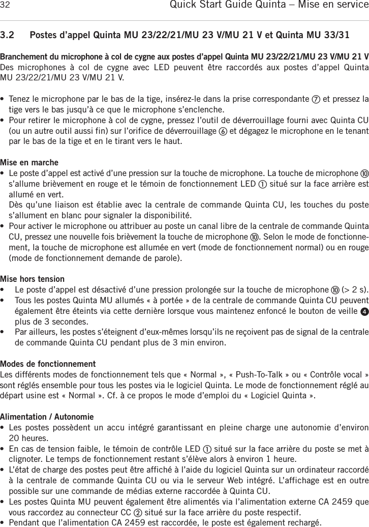 Quick Start Guide Quinta &ndash; Mise en service323.2 Postes d&rsquo;appel Quinta MU 23/22/21/MU 23 V/MU 21 V et Quinta MU 33/31Branchement du microphone &agrave; col de cygne aux postes d&rsquo;appel Quinta MU 23/22/21/MU 23 V/MU 21 VDes  microphones  &agrave;  col  de  cygne  avec  LED  peuvent  &ecirc;tre  raccord&eacute;s  aux  postes  d&rsquo;appel  Quinta MU 23/22/21/MU 23 V/MU 21 V.&bull; Tenez le microphone par le bas de la tige, ins&eacute;rez-le dans la prise correspondante ቨet pressez latige vers le bas jusqu&rsquo;&agrave; ce que le microphone s&rsquo;enclenche.&bull; Pour retirer le microphone &agrave; col de cygne, pressez l&rsquo;outil de d&eacute;verrouillage fourni avec Quinta CU(ou un autre outil aussi fin) sur l&rsquo;orifice de d&eacute;verrouillage ቧet d&eacute;gagez le microphone en le tenantpar le bas de la tige et en le tirant vers le haut.Mise en marche&bull; Le poste d&rsquo;appel est activ&eacute; d&rsquo;une pression sur la touche de microphone. La touche de microphone ቫs&rsquo;allume bri&egrave;vement en rouge et le t&eacute;moin de fonctionnement LED ቢsitu&eacute; sur la face arri&egrave;re estallum&eacute; en vert.D&egrave;s qu&rsquo;une liaison est &eacute;tablie avec la centrale de commande Quinta CU, les touches du poste s&rsquo;allument en blanc pour signaler la disponibilit&eacute;.&bull; Pour activer le microphone ou attribuer au poste un canal libre de la centrale de commande QuintaCU, pressez une nouvelle fois bri&egrave;vement la touche de microphone ቫ. Selon le mode de   fonctionne-ment, la touche de microphone est allum&eacute;e en vert (mode de fonctionnement normal) ou en rouge(mode de fonctionnement demande de parole).Mise hors tension&bull; Le poste d&rsquo;appel est d&eacute;sactiv&eacute; d&rsquo;une pression prolong&eacute;e sur la touche de microphone ቫ (> 2 s).&bull; Tous les postes Quinta MU allum&eacute;s &laquo; &agrave; port&eacute;e &raquo; de la centrale de commande Quinta CU peuvent&eacute;galement &ecirc;tre &eacute;teints via cette derni&egrave;re lorsque vous maintenez enfonc&eacute; le bouton de veille ᕤplus de 3 secondes.&bull; Par ailleurs, les postes s&rsquo;&eacute;teignent d&rsquo;eux-m&ecirc;mes lorsqu&rsquo;ils ne re&ccedil;oivent pas de signal de la  centralede commande Quinta CU pendant plus de 3 min environ.Modes de fonctionnementLes diff&eacute;rents modes de fonctionnement tels que &laquo; Normal &raquo;, &laquo; Push-To-Talk &raquo; ou &laquo; Contr&ocirc;le vocal &raquo;sont r&eacute;gl&eacute;s ensemble pour tous les postes via le logiciel Quinta. Le mode de fonctionnement r&eacute;gl&eacute; aud&eacute;part usine est &laquo; Normal &raquo;. Cf. &agrave; ce propos le mode d&rsquo;emploi du &laquo; Logiciel Quinta &raquo;.Alimentation / Autonomie&bull; Les postes poss&egrave;dent un accu int&eacute;gr&eacute; garantissant en pleine charge une autonomie d&rsquo;environ 20 heures.&bull; En cas de tension faible, le t&eacute;moin de contr&ocirc;le LED ቢsitu&eacute; sur la face arri&egrave;re du poste se met &agrave; clignoter. Le temps de fonctionnement restant s&rsquo;&eacute;l&egrave;ve alors &agrave; environ 1 heure.&bull; L&rsquo;&eacute;tat de charge des postes peut &ecirc;tre affich&eacute; &agrave; l&rsquo;aide du logiciel Quinta sur un ordinateur raccord&eacute;&agrave; la centrale de commande Quinta CU ou via le serveur Web int&eacute;gr&eacute;. L&rsquo;affichage est en outre possible sur une commande de m&eacute;dias externe raccord&eacute;e &agrave; Quinta CU.&bull; Les postes Quinta MU peuvent &eacute;galement &ecirc;tre aliment&eacute;s via l&rsquo;alimentation externe CA 2459 quevous raccordez au connecteur CC ባsitu&eacute; sur la face arri&egrave;re du poste respectif.&bull; Pendant que l&rsquo;alimentation CA 2459 est raccord&eacute;e, le poste est &eacute;galement recharg&eacute;.