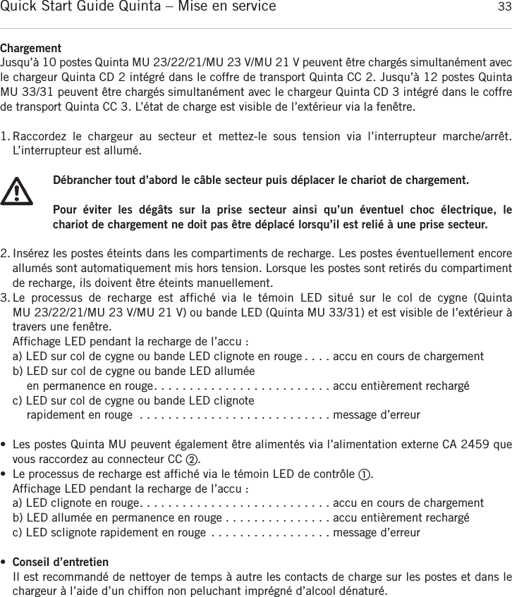 Quick Start Guide Quinta &ndash; Mise en service 33fran&ccedil;aisChargementJusqu&rsquo;&agrave; 10 postes Quinta MU 23/22/21/MU 23 V/MU 21 V peuvent &ecirc;tre charg&eacute;s simultan&eacute;ment avecle chargeur Quinta CD 2 int&eacute;gr&eacute; dans le coffre de transport Quinta CC 2. Jusqu&rsquo;&agrave; 12 postes Quinta MU 33/31 peuvent &ecirc;tre charg&eacute;s simultan&eacute;ment avec le chargeur Quinta CD 3 int&eacute;gr&eacute; dans le coffrede transport Quinta CC 3. L&rsquo;&eacute;tat de charge est visible de l&rsquo;ext&eacute;rieur via la fen&ecirc;tre.1.Raccordez  le  chargeur  au  secteur  et  mettez-le  sous  tension  via  l&rsquo;interrupteur  marche/arr&ecirc;t. L&rsquo;interrupteur est allum&eacute;.D&eacute;brancher tout d&rsquo;abord le c&acirc;ble secteur puis d&eacute;placer le chariot de chargement.Pour  &eacute;viter  les  d&eacute;g&acirc;ts  sur  la  prise  secteur  ainsi  qu&rsquo;un  &eacute;ventuel  choc  &eacute;lectrique,  le chariot de chargement ne doit pas &ecirc;tre d&eacute;plac&eacute; lorsqu&rsquo;il est reli&eacute; &agrave; une prise secteur.2. Ins&eacute;rez les postes &eacute;teints dans les compartiments de recharge. Les postes &eacute;ventuellement encore allum&eacute;s sont automatiquement mis hors tension. Lorsque les postes sont retir&eacute;s du compartimentde recharge, ils doivent &ecirc;tre &eacute;teints manuellement.3.Le  processus  de  recharge  est  affich&eacute;  via  le  t&eacute;moin  LED  situ&eacute;  sur  le  col  de  cygne  (Quinta MU 23/22/21/MU 23 V/MU 21 V) ou bande LED (Quinta MU 33/31) et est visible de l&rsquo;ext&eacute;rieur &agrave;travers une fen&ecirc;tre.Affichage LED pendant la recharge de l&rsquo;accu :a) LED sur col de cygne ou bande LED clignote en rouge . . . . accu en cours de chargementb) LED sur col de cygne ou bande LED allum&eacute;e en permanence en rouge. . . . . . . . . . . . . . . . . . . . . . . . . accu enti&egrave;rement recharg&eacute;c) LED sur col de cygne ou bande LED clignoterapidement en rouge . . . . . . . . . . . . . . . . . . . . . . . . . . . message d&rsquo;erreur&bull; Les postes Quinta MU peuvent &eacute;galement &ecirc;tre aliment&eacute;s via l&rsquo;alimentation externe CA 2459 quevous raccordez au connecteur CC ባ.&bull; Le processus de recharge est affich&eacute; via le t&eacute;moin LED de contr&ocirc;le ቢ.Affichage LED pendant la recharge de l&rsquo;accu :a) LED clignote en rouge. . . . . . . . . . . . . . . . . . . . . . . . . . . accu en cours de chargementb) LED allum&eacute;e en permanence en rouge . . . . . . . . . . . . . . . accu enti&egrave;rement recharg&eacute;c) LED sclignote rapidement en rouge . . . . . . . . . . . . . . . . . message d&rsquo;erreur&bull;Conseil d&rsquo;entretienIl est recommand&eacute; de nettoyer de temps &agrave; autre les contacts de charge sur les postes et dans lechargeur &agrave; l&rsquo;aide d&rsquo;un chiffon non peluchant impr&eacute;gn&eacute; d&rsquo;alcool d&eacute;natur&eacute;.