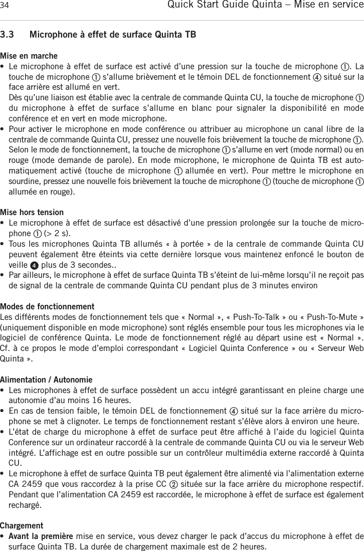 Quick Start Guide Quinta &ndash; Mise en service343.3 Microphone &agrave; effet de surface Quinta TBMise en marche&bull; Le microphone &agrave; effet de surface est activ&eacute; d&rsquo;une pression sur la touche de microphone ቢ. La touche de microphone ቢs&rsquo;allume bri&egrave;vement et le t&eacute;moin DEL de fonctionnement ብsitu&eacute; sur laface arri&egrave;re est allum&eacute; en vert.D&egrave;s qu&rsquo;une liaison est &eacute;tablie avec la centrale de commande Quinta CU, la touche de microphone ቢdu microphone  &agrave;  effet  de  surface  s&rsquo;allume  en  blanc  pour  signaler  la  disponibilit&eacute;  en  mode conf&eacute;rence et en vert en mode microphone.&bull; Pour activer le microphone en mode conf&eacute;rence ou attribuer au microphone un canal libre de la centrale de commande Quinta CU, pressez une nouvelle fois bri&egrave;vement la touche de microphone ቢ.Selon le mode de fonctionnement, la touche de microphone ቢ s&rsquo;allume en vert (mode normal) ou enrouge (mode demande de parole). En mode microphone, le microphone de Quinta TB est auto-matiquement activ&eacute; (touche de microphone ቢ allum&eacute;e en vert). Pour mettre le microphone en sourdine, pressez une nouvelle fois bri&egrave;vement la touche de microphone ቢ (touche de microphone ቢallum&eacute;e en rouge).Mise hors tension&bull; Le microphone &agrave; effet de surface est d&eacute;sactiv&eacute; d&rsquo;une pression prolong&eacute;e sur la touche de micro-phone ቢ (> 2 s).&bull; Tous les microphones Quinta TB allum&eacute;s &laquo; &agrave; port&eacute;e &raquo; de la centrale de commande Quinta CU peuvent &eacute;galement &ecirc;tre &eacute;teints via cette derni&egrave;re lorsque vous maintenez enfonc&eacute; le bouton deveille ᕤplus de 3 secondes..&bull; Par ailleurs, le microphone &agrave; effet de surface Quinta TB s&rsquo;&eacute;teint de lui-m&ecirc;me lorsqu&rsquo;il ne re&ccedil;oit pasde signal de la centrale de commande Quinta CU pendant plus de 3 minutes environModes de fonctionnementLes diff&eacute;rents modes de fonctionnement tels que &laquo; Normal &raquo;, &laquo; Push-To-Talk &raquo; ou &laquo; Push-To-Mute &raquo;(uniquement disponible en mode microphone) sont r&eacute;gl&eacute;s ensemble pour tous les microphones via lelogiciel de conf&eacute;rence Quinta. Le mode de fonctionnement r&eacute;gl&eacute; au d&eacute;part usine est &laquo; Normal &raquo;. Cf. &agrave; ce propos le mode d&rsquo;emploi correspondant &laquo; Logiciel Quinta Conference &raquo; ou &laquo; Serveur WebQuinta &raquo;.Alimentation / Autonomie&bull; Les microphones &agrave; effet de surface poss&egrave;dent un accu int&eacute;gr&eacute; garantissant en pleine charge uneautonomie d&rsquo;au moins 16 heures.&bull; En cas de tension faible, le t&eacute;moin DEL de fonctionnement ብsitu&eacute; sur la face arri&egrave;re du micro-phone se met &agrave; clignoter. Le temps de fonctionnement restant s&rsquo;&eacute;l&egrave;ve alors &agrave; environ une heure.&bull; L&rsquo;&eacute;tat de charge du microphone &agrave; effet de surface peut &ecirc;tre affich&eacute; &agrave; l&rsquo;aide du logiciel Quinta Conference sur un ordinateur raccord&eacute; &agrave; la centrale de commande Quinta CU ou via le serveur Webint&eacute;gr&eacute;. L&rsquo;affichage est en outre possible sur un contr&ocirc;leur multim&eacute;dia externe raccord&eacute; &agrave; QuintaCU.&bull; Le microphone &agrave; effet de surface Quinta TB peut &eacute;galement &ecirc;tre aliment&eacute; via l&rsquo;alimentation externeCA 2459 que vous raccordez &agrave; la prise CC ባsitu&eacute;e sur la face arri&egrave;re du microphone respectif. Pendant que l&rsquo;alimentation CA 2459 est raccord&eacute;e, le microphone &agrave; effet de surface est &eacute;galementrecharg&eacute;. Chargement&bull;Avant la premi&egrave;re mise en service, vous devez charger le pack d&rsquo;accus du microphone &agrave; effet desurface Quinta TB. La dur&eacute;e de chargement maximale est de 2 heures.