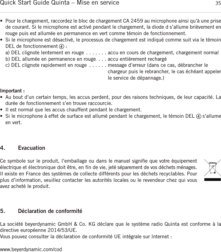 Quick Start Guide Quinta &ndash; Mise en service 35fran&ccedil;ais&bull; Pour le chargement, raccordez le bloc de chargement CA 2459 au microphone ainsi qu&rsquo;&agrave; une prisede courant. Si le microphone est activ&eacute; pendant le chargement, la diode d s&rsquo;allume bri&egrave;vement enrouge puis est allum&eacute;e en permanence en vert comme t&eacute;moin de fonctionnement.&bull; Si le microphone est d&eacute;sactiv&eacute;, le processus de chargement est indiqu&eacute; comme suit via le t&eacute;moinDEL de fonctionnement ብ:a) DEL clignote lentement en rouge . . . . . . . accu en cours de chargement, chargement normalb) DEL allum&eacute;e en permanence en rouge . . . accu enti&egrave;rement recharg&eacute;c) DEL clignote rapidement en rouge . . . . . . message d&rsquo;erreur (dans ce cas, d&eacute;brancher lechargeur puis le rebrancher, le cas &eacute;ch&eacute;ant appelerle service de d&eacute;pannage.)Important :&bull; Au bout d&rsquo;un certain temps, les accus perdent, pour des raisons techniques, de leur capacit&eacute;. Ladur&eacute;e de fonctionnement s&rsquo;en trouve raccourcie.&bull; Il est normal que les accus chauffent pendant le chargement.&bull; Si le microphone &agrave; effet de surface est allum&eacute; pendant le chargement, le t&eacute;moin DEL ብ s&rsquo;allumeen vert.4. EvacuationCe symbole sur le produit, l&rsquo;emballage ou dans le manuel signifie que votre &eacute;quipement &eacute;lectrique et &eacute;lectronique doit &ecirc;tre, en fin de vie, jet&eacute; s&eacute;parement de vos d&eacute;chets m&eacute;nages.Il existe en France des syst&egrave;mes de collecte diff&eacute;rents pour les d&eacute;chets recyclables. Pourplus d&rsquo;information, veuillez contacter les autorit&eacute;s locales ou le revendeur chez qui vousavez achet&eacute; le produit.5. D&eacute;claration de conformit&eacute;La soci&eacute;t&eacute; beyerdynamic GmbH &amp; Co. KG d&eacute;clare que le syst&egrave;me radio Quinta est conforme &agrave; la directive europ&eacute;enne 2014/53/UE.Vous pouvez consulter la d&eacute;claration de conformit&eacute; UE int&eacute;grale sur Internet :www.beyerdynamic.com/cod