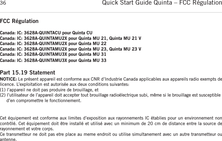 Quick Start Guide Quinta &ndash; FCC R&eacute;gulation36FCC R&eacute;gulationCanada: IC: 3628A-QUINTACU pour Quinta CUCanada: IC: 3628A-QUINTAMU2X pour Quinta MU 21, Quinta MU 21 VCanada: IC: 3628A-QUINTAMU2X pour Quinta MU 22Canada: IC: 3628A-QUINTAMU2X pour Quinta MU 23, Quinta MU 23 VCanada: IC: 3628A-QUINTAMU3X pour Quinta MU 31Canada: IC: 3628A-QUINTAMU3X pour Quinta MU 33Part 15.19 StatementNOTICE: Le pr&eacute;sent appareil est conforme aux CNR d&rsquo;Industrie Canada applicables aux appareils radio exempts delicence. L&rsquo;exploitation est autoris&eacute;e aux deux conditions suivantes:(1) l&rsquo;appareil ne doit pas produire de brouillage, et (2) l&rsquo;utilisateur de l&rsquo;appareil doit accepter tout brouillage radio&eacute;lectrique subi, m&ecirc;me si le brouillage est susceptibled&rsquo;en compromettre le fonctionnement.Cet &eacute;quipement est conforme aux limites d&rsquo;exposition aux rayonnements IC &eacute;tablies pour un environnement non contr&ocirc;l&eacute;. Cet &eacute;quipement doit &ecirc;tre install&eacute; et utilis&eacute; avec un minimum de 20 cm de distance entre la source de rayonnement et votre corps.Ce transmetteur ne doit pas etre place au meme endroit ou utilise simultanement avec un autre transmetteur ou antenne. 