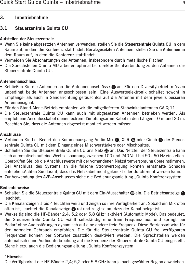 Quick Start Guide Quinta &ndash; Inbetriebnahme 93. Inbetriebnahme3.1 Steuerzentrale Quinta CUAufstellen der Steuerzentrale&bull; Wenn Sie keine abgesetzten Antennen verwenden, stellen Sie die Steuerzentrale Quinta CU in demRaum auf, in dem die Konferenz stattfindet. Bei abgesetzten Antennen, stellen Sie die Antennen indem Raum auf, in dem die Konferenz stattfindet.&bull; Vermeiden Sie Abschattungen der Antennen, insbesondere durch metallische Fl&auml;chen.&bull; Die Sprechstellen Quinta MU arbeiten optimal bei direkter Sichtverbindung zu den Antennen der Steuerzentrale Quinta CU. Antennenanschluss&bull; Schlie&szlig;en Sie die Antennen an die Antennenanschl&uuml;sse ᕩ an. F&uuml;r den Diversitybetrieb m&uuml;ssen unbedingt  beide  Antennen  angeschlossen  sein!  Eine  Auswerteelektronik  schaltet  sowohl  in Empfangs- als  auch in Senderichtung ger&auml;uschlos auf die Antenne mit dem jeweils besseren Antennensignal.&bull; F&uuml;r den Stand-Alone-Betrieb empfehlen wir die mitgelieferten Stabwinkelantennen CA Q 11.&bull; Die  Steuerzentrale  Quinta  CU  kann  auch  mit  abgesetzten  Antennen  betrieben  werden.  Als empfohlene Anschlusskabel dienen extrem d&auml;mpfungsarme Kabel in den L&auml;ngen 10 m und 20 m.Beachten Sie, dass die Antennen abgesetzt montiert werden m&uuml;ssen. Anschl&uuml;sse&bull; Verbinden Sie bei Bedarf den Summenausgang Audio Mix Ƹ, XLR ƹoder Cinch ƺder Steuer-zentrale Quinta CU mit dem Eingang eines Mischverst&auml;rkers oder Mischpultes.&bull; Schlie&szlig;en Sie die Steuerzentrale Quinta CU ans Netz ƿan. Das Netzteil der Steuerzentrale kannsich automatisch auf eine Wechselspannung zwischen 100 und 240 Volt bei 50 - 60 Hz  einstellen.&Uuml;berpr&uuml;fen Sie, ob die Anschlusswerte mit der vorhandenen Netzstromversorgung  &uuml;bereinstimmen.Bei  Anschluss  des  Systems  an  die  falsche  Stromversorgung  k&ouml;nnen  ernsthafte  Sch&auml;den entstehen.Achten Sie darauf, dass das Netzkabel nicht geknickt oder durchtrennt werden kann.&bull; Zur Verwendung des AVB-Anschlusses siehe die Bedienungsanleitung &bdquo;Quinta Konferenzsystem&ldquo;.Bedienhinweise&bull; Schalten Sie die Steuerzentrale Quinta CU mit dem Ein-/Ausschalter ƽein. Die Betriebsanzeige ᕡleuchtet.&bull; Die Kanalanzeigen 1 bis 4 leuchten wei&szlig; und zeigen so ihre Verf&uuml;gbarkeit an. Sobald ein Mikrofonoffen ist, leuchtet die Kanalanzeige ᕢrot und zeigt so an, dass der Kanal belegt ist.  &bull; Werkseitig sind die HF-B&auml;nder 2,4; 5,2 oder 5,8 GHz* aktiviert (Automatic Mode). Das bedeutet,die  Steuerzentrale  Quinta  CU  w&auml;hlt  selbst&auml;ndig  eine  freie  Frequenz  aus  und  springt  bei Bedarf ohne Audiost&ouml;rungen dynamisch auf eine andere freie Frequenz. Diese Betriebsart wird f&uuml;rden  normalen  Gebrauch  empfohlen.  Die  f&uuml;r  die  Steuerzentrale  Quinta  CU  frei  verf&uuml;gbaren Frequenzen  k&ouml;nnen  per  Software  zus&auml;tzlich  deaktiviert  werden.  Die  Sprechstellen  werden automatisch ohne Audiounterbrechung auf die Frequenz der Steuerzentrale Quinta CU eingestellt.Siehe hierzu auch die Bedienungsanleitung &bdquo;Quinta Konferenzsystem&ldquo;.*Hinweis:Die Verf&uuml;gbarkeit der HF-B&auml;nder 2,4; 5,2 oder 5,8 GHz kann je nach gew&auml;hlter Region  abweichen.deutsch
