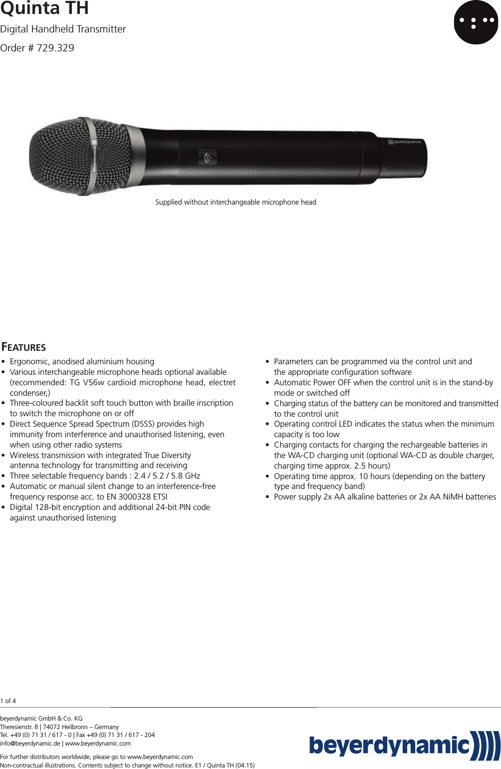 beyerdynamic GmbH &amp; Co. KG Theresienstr. 8 | 74072 Heilbronn – GermanyTel. +49 (0) 71 31 / 617 - 0 | Fax +49 (0) 71 31 / 617 - 204info@beyerdynamic.de | www.beyerdynamic.comFor further distributors worldwide, please go to www.beyerdynamic.comNon-contractual illustrations. Contents subject to change without notice. E1 / Quinta TH (04.15)Quinta THDigital Handheld TransmitterOrder # 729.329FEATURES• Ergonomic, anodised aluminium housing• Various interchangeable microphone heads optional available(recommended: TG V56w cardioid microphone head, electretcondenser,)• Three-coloured backlit soft touch button with braille inscriptionto switch the microphone on or off• Direct Sequence Spread Spectrum (DSSS) provides high immunity from interference and unauthorised listening, evenwhen using other radio systems• Wireless transmission with integrated True Diversity antenna technology for transmitting and receiving• Three selectable frequency bands : 2.4 / 5.2 / 5.8 GHz• Automatic or manual silent change to an interference-free frequency response acc. to EN 3000328 ETSI• Digital 128-bit encryption and additional 24-bit PIN codeagainst unauthorised listening• Parameters can be programmed via the control unit and the appropriate conﬁguration software• Automatic Power OFF when the control unit is in the stand-bymode or switched off• Charging status of the battery can be monitored and transmittedto the control unit• Operating control LED indicates the status when the minimumcapacity is too low• Charging contacts for charging the rechargeable batteries inthe WA-CD charging unit (optional WA-CD as double charger,charging time approx. 2.5 hours)• Operating time approx. 10 hours (depending on the batterytype and frequency band)• Power supply 2x AA alkaline batteries or 2x AA NiMH batteries1 of 4Supplied without interchangeable microphone head