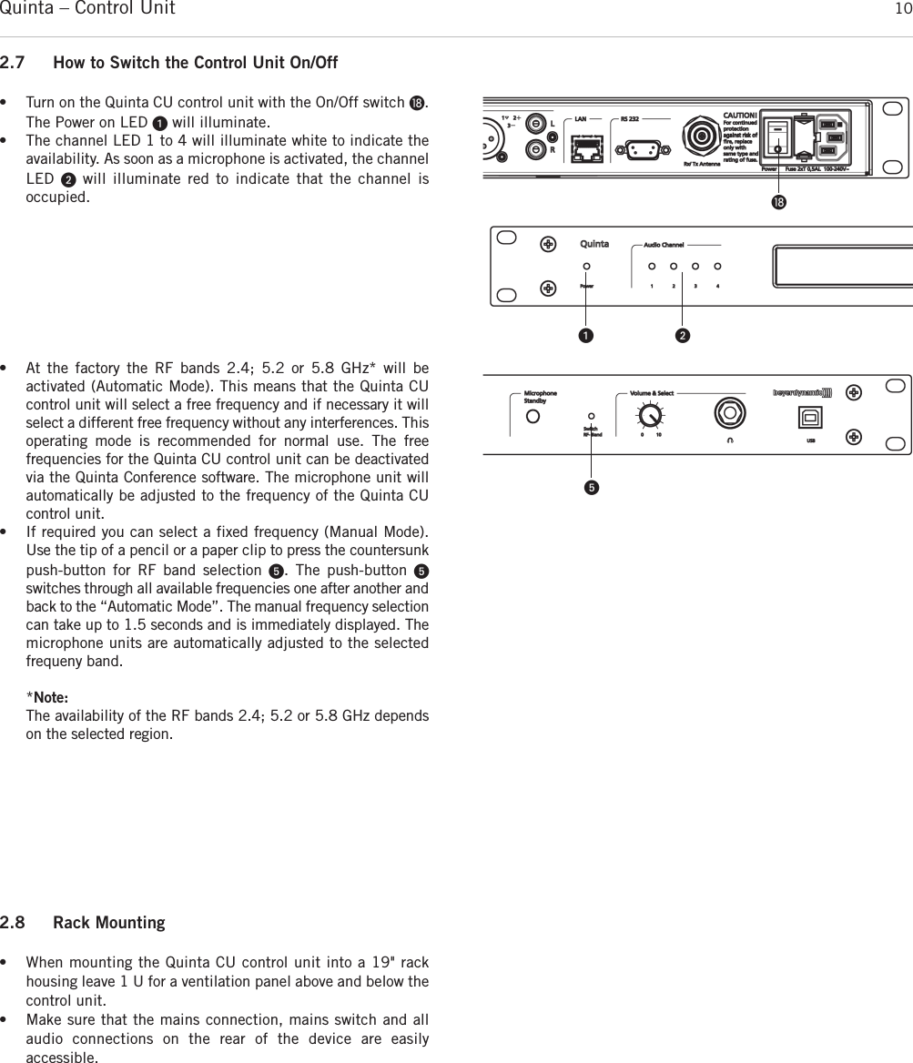 Quinta – Control Unit 10ƽ2.7 How to Switch the Control Unit On/Off• Turn on the Quinta CU control unit with the On/Off switch ƽ.The Power on LED ᕡwill illuminate.• The channel LED 1 to 4 will illuminate white to indicate the availability. As soon as a microphone is activated, the channelLED  ᕢwill illuminate red to indicate that the channel is occupied.ᕡ ᕢ• At the factory the RF bands 2.4; 5.2 or 5.8 GHz* will be activated (Automatic Mode). This means that the Quinta CUcontrol unit will select a free frequency and if necessary it will select a different free frequency without any interferences. Thisoperating mode is recommended for normal use. The free frequencies for the Quinta CU control unit can be deactivatedvia the Quinta Conference software. The microphone unit willautomatically be adjusted to the frequency of the Quinta CUcontrol unit. • If required you can select a fixed frequency (Manual Mode).Use the tip of a pencil or a paper clip to press the countersunkpush-button for RF band selection ᕥ. The push-button ᕥ switches through all available frequencies one after another andback to the “Automatic Mode”. The manual frequency selectioncan take up to 1.5 seconds and is immediately displayed. The microphone units are automatically adjusted to the selected frequeny band.  *Note:The availability of the RF bands 2.4; 5.2 or 5.8 GHz dependson the selected region.ᕥ2.8 Rack Mounting• When mounting the Quinta CU control unit into a 19&quot; rackhousing leave 1 U for a ventilation panel above and below thecontrol unit. • Make sure that the mains connection, mains switch and allaudio connections on the rear of the device are easily accessible.