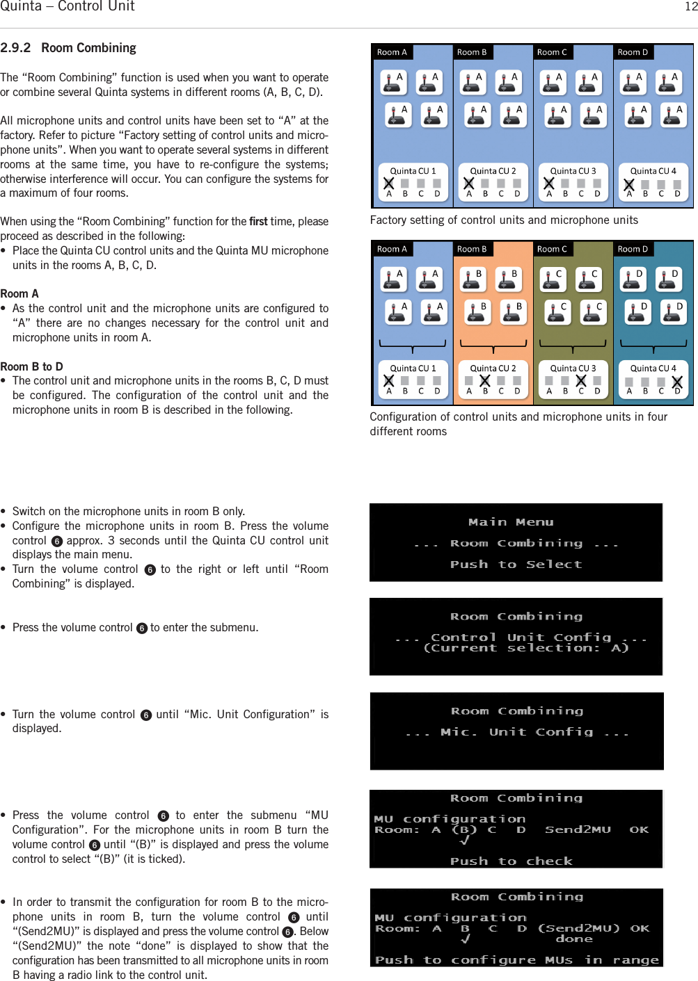 Quinta – Control Unit 122.9.2 Room CombiningThe “Room Combining” function is used when you want to operateor combine several Quinta systems in different rooms (A, B, C, D). All microphone units and control units have been set to “A” at thefactory. Refer to picture “Factory setting of control units and micro-phone units”. When you want to operate several systems in differentrooms at the same time, you have to re-conﬁgure the systems; otherwise interference will occur. You can conﬁgure the systems fora maximum of four rooms. When using the “Room Combining” function for the ﬁrst time, pleaseproceed as described in the following: • Place the Quinta CU control units and the Quinta MU microphoneunits in the rooms A, B, C, D.Room A• As the control unit and the microphone units are conﬁgured to“A” there are no changes necessary for the control unit and microphone units in room A.Room B to D• The control unit and microphone units in the rooms B, C, D mustbe configured. The configuration of the control unit and the microphone units in room B is described in the following. • Switch on the microphone units in room B only.• Conﬁgure the microphone units in room B. Press the volume control ᕦ approx. 3 seconds until the Quinta CU control unit displays the main menu. • Turn the volume control ᕦ  to the right or left until “Room Combining” is displayed. • Press the volume control ᕦ to enter the submenu.• Turn the volume control ᕦ until “Mic. Unit Conﬁguration” is displayed. • Press the volume control ᕦ  to enter the submenu “MU Conﬁguration”. For the microphone units in room B turn the volume control ᕦ until “(B)” is displayed and press the volumecontrol to select “(B)” (it is ticked). • In order to transmit the conﬁguration for room B to the micro-phone units in room B, turn the volume control ᕦ  until“(Send2MU)” is displayed and press the volume control ᕦ. Below“(Send2MU)” the note “done” is displayed to show that the conﬁguration has been transmitted to all microphone units in roomB having a radio link to the control unit. Factory setting of control units and microphone unitsConﬁguration of control units and microphone units in fourdifferent rooms