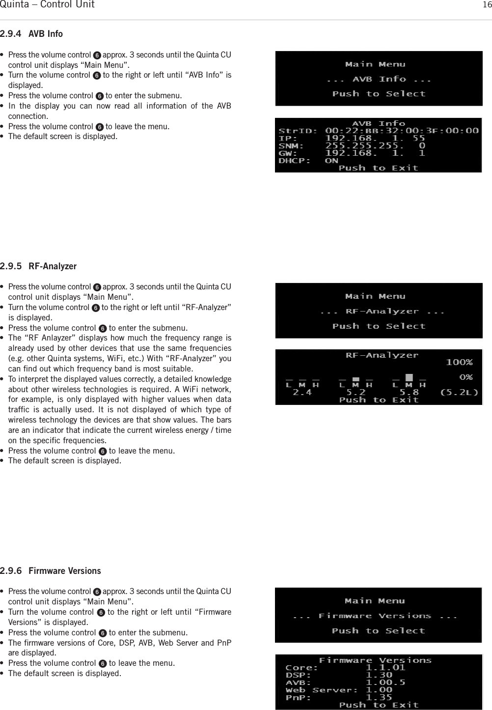 Quinta – Control Unit 162.9.5 RF-Analyzer • Press the volume control ᕦ approx. 3 seconds until the Quinta CUcontrol unit displays “Main Menu”. • Turn the volume control ᕦ to the right or left until “RF-Analyzer”is displayed. • Press the volume control ᕦ to enter the submenu.• The “RF Anlayzer” displays how much the frequency range is already used by other devices that use the same frequencies(e.g. other Quinta systems, WiFi, etc.) With “RF-Analyzer” youcan ﬁnd out which frequency band is most suitable.• To interpret the displayed values correctly, a detailed knowledgeabout other wireless technologies is required. A WiFi network,for example, is only displayed with higher values when data trafﬁc is actually used. It is not displayed of which type of wireless technology the devices are that show values. The barsare an indicator that indicate the current wireless energy / timeon the speciﬁc frequencies.• Press the volume control ᕦ to leave the menu.• The default screen is displayed.2.9.6 Firmware Versions • Press the volume control ᕦ approx. 3 seconds until the Quinta CUcontrol unit displays “Main Menu”. • Turn the volume control ᕦ to the right or left until “Firmware Versions” is displayed. • Press the volume control ᕦ to enter the submenu.• The ﬁrmware versions of Core, DSP, AVB, Web Server and PnPare displayed.• Press the volume control ᕦ to leave the menu.• The default screen is displayed.2.9.4 AVB Info • Press the volume control ᕦ approx. 3 seconds until the Quinta CUcontrol unit displays “Main Menu”. • Turn the volume control ᕦ to the right or left until “AVB Info” isdisplayed. • Press the volume control ᕦ to enter the submenu.• In the display you can now read all information of the AVB connection.• Press the volume control ᕦ to leave the menu.• The default screen is displayed.