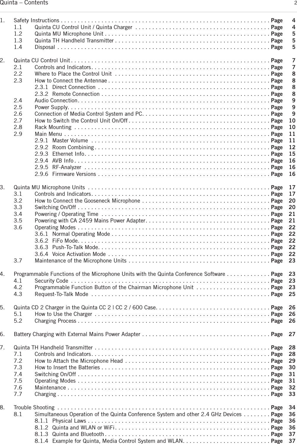 Quinta – Contents 21. Safety Instructions . . . . . . . . . . . . . . . . . . . . . . . . . . . . . . . . . . . . . . . . . . . . . . . . . . . . . . . . . . . . . . Page 41.1 Quinta CU Control Unit / Quinta Charger . . . . . . . . . . . . . . . . . . . . . . . . . . . . . . . . . . . . . . . . Page 41.2 Quinta MU Microphone Unit . . . . . . . . . . . . . . . . . . . . . . . . . . . . . . . . . . . . . . . . . . . . . . . . . Page 51.3 Quinta TH Handheld Transmitter . . . . . . . . . . . . . . . . . . . . . . . . . . . . . . . . . . . . . . . . . . . . . . Page 51.4 Disposal . . . . . . . . . . . . . . . . . . . . . . . . . . . . . . . . . . . . . . . . . . . . . . . . . . . . . . . . . . . . . . . Page 52. Quinta CU Control Unit . . . . . . . . . . . . . . . . . . . . . . . . . . . . . . . . . . . . . . . . . . . . . . . . . . . . . . . . . . . Page 72.1 Controls and Indicators. . . . . . . . . . . . . . . . . . . . . . . . . . . . . . . . . . . . . . . . . . . . . . . . . . . . . Page 72.2 Where to Place the Control Unit . . . . . . . . . . . . . . . . . . . . . . . . . . . . . . . . . . . . . . . . . . . . . . Page 82.3 How to Connect the Antennae . . . . . . . . . . . . . . . . . . . . . . . . . . . . . . . . . . . . . . . . . . . . . . . . Page 82.3.1 Direct Connection . . . . . . . . . . . . . . . . . . . . . . . . . . . . . . . . . . . . . . . . . . . . . . . . . . . Page 82.3.2 Remote Connection . . . . . . . . . . . . . . . . . . . . . . . . . . . . . . . . . . . . . . . . . . . . . . . . . . Page 82.4 Audio Connection. . . . . . . . . . . . . . . . . . . . . . . . . . . . . . . . . . . . . . . . . . . . . . . . . . . . . . . . . Page 92.5 Power Supply. . . . . . . . . . . . . . . . . . . . . . . . . . . . . . . . . . . . . . . . . . . . . . . . . . . . . . . . . . . . Page 92.6 Connection of Media Control System and PC. . . . . . . . . . . . . . . . . . . . . . . . . . . . . . . . . . . . . . Page 92.7 How to Switch the Control Unit On/Off . . . . . . . . . . . . . . . . . . . . . . . . . . . . . . . . . . . . . . . . . . Page 102.8 Rack Mounting . . . . . . . . . . . . . . . . . . . . . . . . . . . . . . . . . . . . . . . . . . . . . . . . . . . . . . . . . . Page 102.9 Main Menu . . . . . . . . . . . . . . . . . . . . . . . . . . . . . . . . . . . . . . . . . . . . . . . . . . . . . . . . . . . . . Page 112.9.1 Master Volume . . . . . . . . . . . . . . . . . . . . . . . . . . . . . . . . . . . . . . . . . . . . . . . . . . . . . Page 112.9.2 Room Combining . . . . . . . . . . . . . . . . . . . . . . . . . . . . . . . . . . . . . . . . . . . . . . . . . . . . Page 122.9.3 Ethernet Info. . . . . . . . . . . . . . . . . . . . . . . . . . . . . . . . . . . . . . . . . . . . . . . . . . . . . . . Page 152.9.4 AVB Info . . . . . . . . . . . . . . . . . . . . . . . . . . . . . . . . . . . . . . . . . . . . . . . . . . . . . . . . . . Page 162.9.5 RF-Analyzer . . . . . . . . . . . . . . . . . . . . . . . . . . . . . . . . . . . . . . . . . . . . . . . . . . . . . . . Page 162.9.6 Firmware Versions . . . . . . . . . . . . . . . . . . . . . . . . . . . . . . . . . . . . . . . . . . . . . . . . . . . Page 163. Quinta MU Microphone Units . . . . . . . . . . . . . . . . . . . . . . . . . . . . . . . . . . . . . . . . . . . . . . . . . . . . . . Page 173.1 Controls and Indicators. . . . . . . . . . . . . . . . . . . . . . . . . . . . . . . . . . . . . . . . . . . . . . . . . . . . . Page 173.2 How to Connect the Gooseneck Microphone . . . . . . . . . . . . . . . . . . . . . . . . . . . . . . . . . . . . . . Page 203.3 Switching On/Off . . . . . . . . . . . . . . . . . . . . . . . . . . . . . . . . . . . . . . . . . . . . . . . . . . . . . . . . . Page 203.4 Powering / Operating Time . . . . . . . . . . . . . . . . . . . . . . . . . . . . . . . . . . . . . . . . . . . . . . . . . . Page 213.5 Powering with CA 2459 Mains Power Adapter. . . . . . . . . . . . . . . . . . . . . . . . . . . . . . . . . . . . . Page 213.6 Operating Modes . . . . . . . . . . . . . . . . . . . . . . . . . . . . . . . . . . . . . . . . . . . . . . . . . . . . . . . . . Page 223.6.1 Normal Operating Mode . . . . . . . . . . . . . . . . . . . . . . . . . . . . . . . . . . . . . . . . . . . . . . . Page 223.6.2 FiFo Mode. . . . . . . . . . . . . . . . . . . . . . . . . . . . . . . . . . . . . . . . . . . . . . . . . . . . . . . . . Page 223.6.3 Push-To-Talk Mode. . . . . . . . . . . . . . . . . . . . . . . . . . . . . . . . . . . . . . . . . . . . . . . . . . . Page 223.6.4 Voice Activation Mode . . . . . . . . . . . . . . . . . . . . . . . . . . . . . . . . . . . . . . . . . . . . . . . . Page 223.7 Maintenance of the Microphone Units . . . . . . . . . . . . . . . . . . . . . . . . . . . . . . . . . . . . . . . . . . Page 234. Programmable Functions of the Microphone Units with the Quinta Conference Software . . . . . . . . . . . . . Page 234.1 Security Code . . . . . . . . . . . . . . . . . . . . . . . . . . . . . . . . . . . . . . . . . . . . . . . . . . . . . . . . . . . Page 234.2 Programmable Function Button of the Chairman Microphone Unit . . . . . . . . . . . . . . . . . . . . . . Page 234.3 Request-To-Talk Mode . . . . . . . . . . . . . . . . . . . . . . . . . . . . . . . . . . . . . . . . . . . . . . . . . . . . . Page 255. Quinta CD 2 Charger in the Quinta CC 2 | CC 2 / 600 Case. . . . . . . . . . . . . . . . . . . . . . . . . . . . . . . . . . Page 265.1 How to Use the Charger . . . . . . . . . . . . . . . . . . . . . . . . . . . . . . . . . . . . . . . . . . . . . . . . . . . . Page 265.2 Charging Process . . . . . . . . . . . . . . . . . . . . . . . . . . . . . . . . . . . . . . . . . . . . . . . . . . . . . . . . . Page 266. Battery Charging with External Mains Power Adapter . . . . . . . . . . . . . . . . . . . . . . . . . . . . . . . . . . . . . . Page 277. Quinta TH Handheld Transmitter . . . . . . . . . . . . . . . . . . . . . . . . . . . . . . . . . . . . . . . . . . . . . . . . . . . . Page 287.1 Controls and Indicators. . . . . . . . . . . . . . . . . . . . . . . . . . . . . . . . . . . . . . . . . . . . . . . . . . . . . Page 287.2 How to Attach the Microphone Head . . . . . . . . . . . . . . . . . . . . . . . . . . . . . . . . . . . . . . . . . . . Page 297.3 How to Insert the Batteries . . . . . . . . . . . . . . . . . . . . . . . . . . . . . . . . . . . . . . . . . . . . . . . . . . Page 307.4 Switching On/Off . . . . . . . . . . . . . . . . . . . . . . . . . . . . . . . . . . . . . . . . . . . . . . . . . . . . . . . . . Page 317.5 Operating Modes . . . . . . . . . . . . . . . . . . . . . . . . . . . . . . . . . . . . . . . . . . . . . . . . . . . . . . . . . Page 317.6 Maintenance . . . . . . . . . . . . . . . . . . . . . . . . . . . . . . . . . . . . . . . . . . . . . . . . . . . . . . . . . . . . Page 327.7 Charging . . . . . . . . . . . . . . . . . . . . . . . . . . . . . . . . . . . . . . . . . . . . . . . . . . . . . . . . . . . . . . . Page 338. Trouble Shooting . . . . . . . . . . . . . . . . . . . . . . . . . . . . . . . . . . . . . . . . . . . . . . . . . . . . . . . . . . . . . . . Page 348.1 Simultaneous Operation of the Quinta Conference System and other 2.4 GHz Devices . . . . . . . . Page 368.1.1 Physical Laws . . . . . . . . . . . . . . . . . . . . . . . . . . . . . . . . . . . . . . . . . . . . . . . . . . . . . . Page 368.1.2 Quinta and WLAN or WiFi. . . . . . . . . . . . . . . . . . . . . . . . . . . . . . . . . . . . . . . . . . . . . . Page 368.1.3 Quinta and Bluetooth . . . . . . . . . . . . . . . . . . . . . . . . . . . . . . . . . . . . . . . . . . . . . . . . . Page 378.1.4 Example for Quinta, Media Control System and WLAN. . . . . . . . . . . . . . . . . . . . . . . . . . Page 37