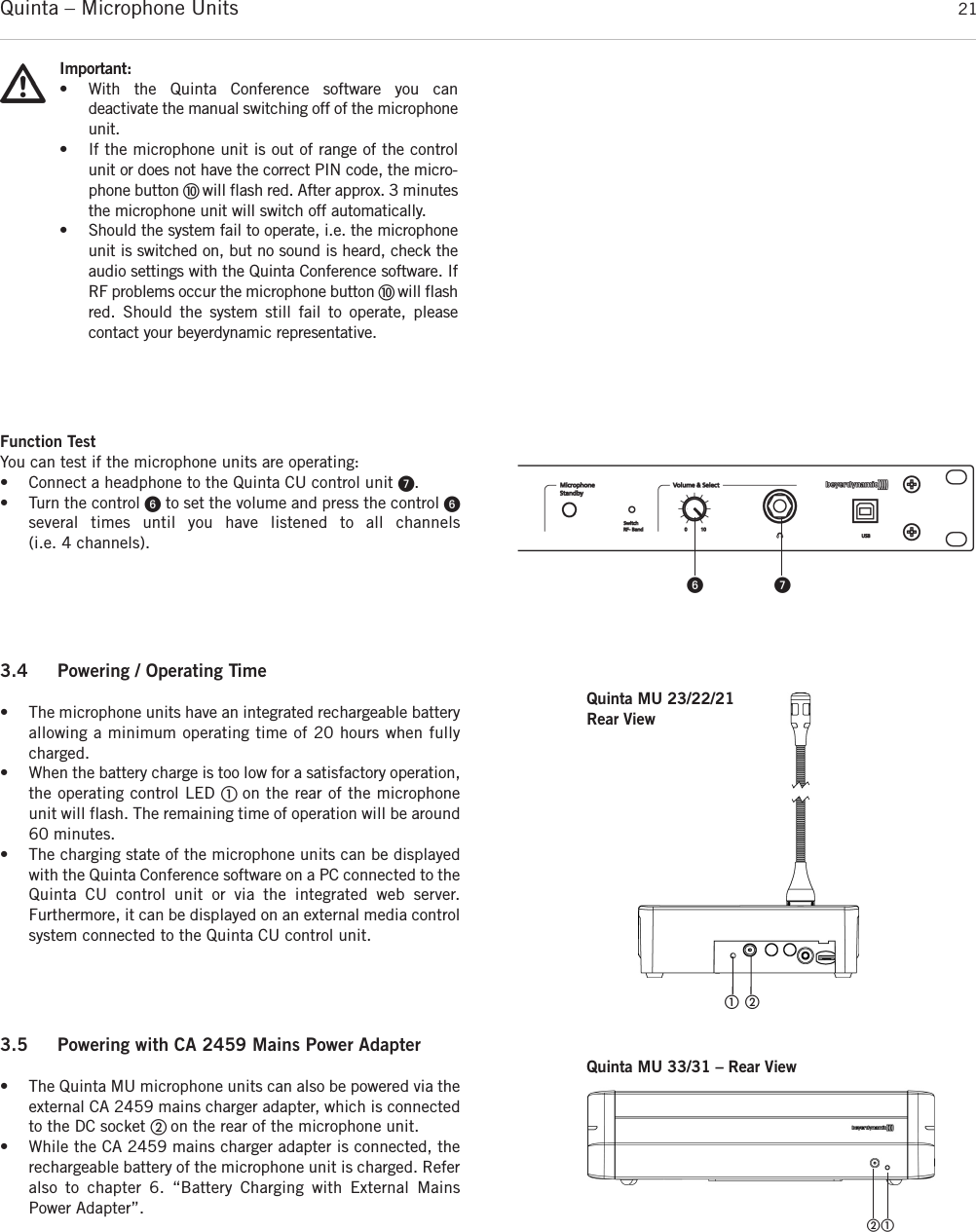 Quinta – Microphone Units  21Function TestYou can test if the microphone units are operating:• Connect a headphone to the Quinta CU control unit ᕧ.• Turn the control ᕦto set the volume and press the control ᕦseveral times until you have listened to all channels  (i.e. 4 channels).ᕦ ᕧImportant:• With the Quinta Conference software you can deactivate the manual switching off of the microphoneunit.• If the microphone unit is out of range of the controlunit or does not have the correct PIN code, the micro-phone button ቫ will flash red. After approx. 3 minutesthe microphone unit will switch off automatically. • Should the system fail to operate, i.e. the microphoneunit is switched on, but no sound is heard, check theaudio settings with the Quinta Conference software. IfRF problems occur the microphone button ቫ will flashred. Should the system still fail to operate, please contact your beyerdynamic representative.3.5 Powering with CA 2459 Mains Power Adapter• The Quinta MU microphone units can also be powered via theexternal CA 2459 mains charger adapter, which is connectedto the DC socket ባ on the rear of the microphone unit. • While the CA 2459 mains charger adapter is connected, the rechargeable battery of the microphone unit is charged. Referalso to chapter 6. “Battery Charging with External MainsPower Adapter”.3.4 Powering / Operating Time• The microphone units have an integrated rechargeable batteryallowing a minimum operating time of 20 hours when fullycharged. • When the battery charge is too low for a satisfactory operation,the operating control LED ቢ on the rear of the microphoneunit will flash. The remaining time of operation will be around60 minutes.• The charging state of the microphone units can be displayedwith the Quinta Conference software on a PC connected to theQuinta CU control unit or via the integrated web server. Furthermore, it can be displayed on an external media controlsystem connected to the Quinta CU control unit.ቢ ባQuinta MU 33/31 – Rear ViewQuinta MU 23/22/21Rear Viewቢባ