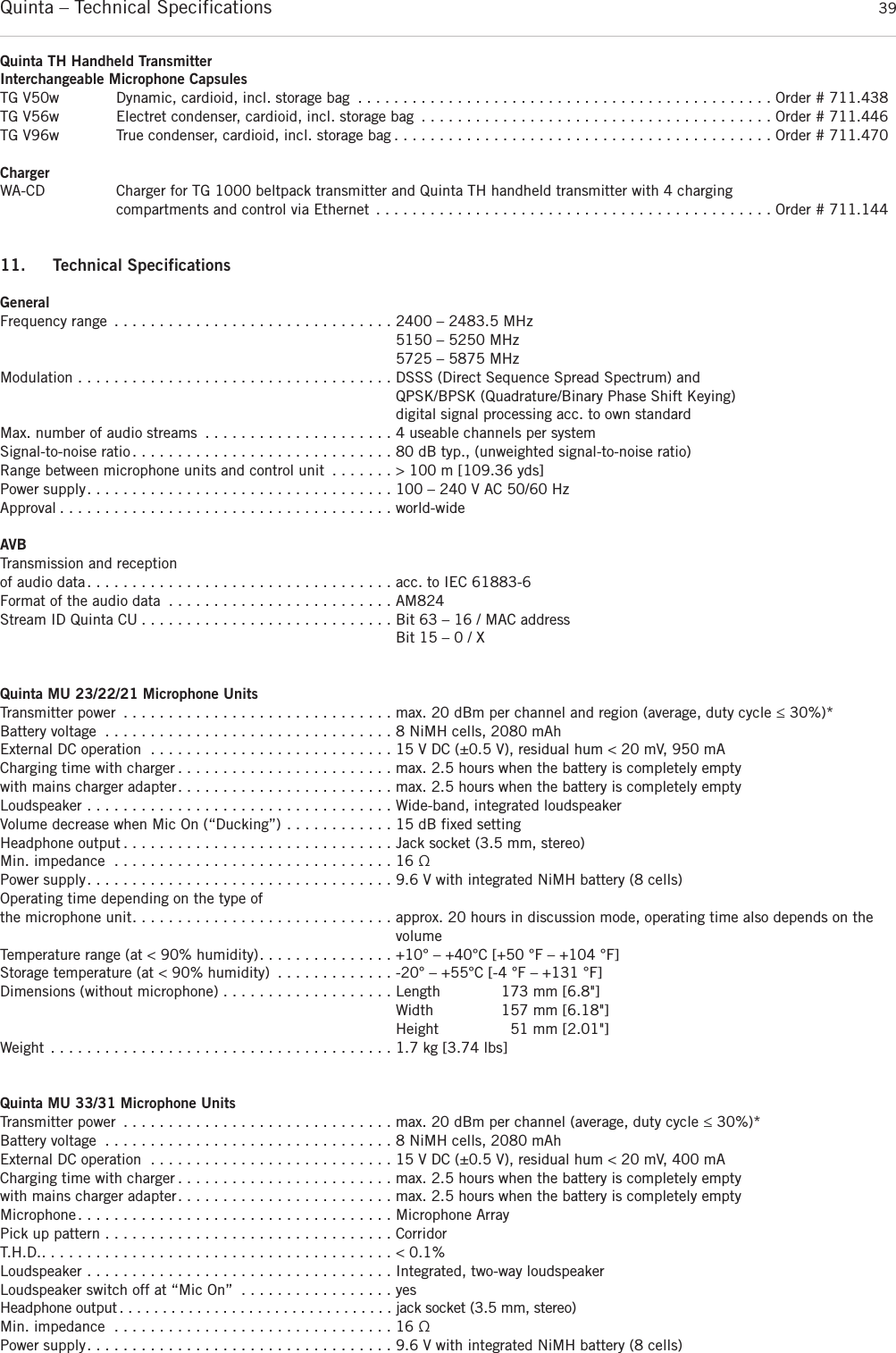 Quinta – Technical Specifications 39Quinta TH Handheld TransmitterInterchangeable Microphone CapsulesTG V50w Dynamic, cardioid, incl. storage bag . . . . . . . . . . . . . . . . . . . . . . . . . . . . . . . . . . . . . . . . . . . . . . Order # 711.438TG V56w Electret condenser, cardioid, incl. storage bag . . . . . . . . . . . . . . . . . . . . . . . . . . . . . . . . . . . . . . . Order # 711.446TG V96w True condenser, cardioid, incl. storage bag . . . . . . . . . . . . . . . . . . . . . . . . . . . . . . . . . . . . . . . . . . Order # 711.470ChargerWA-CD Charger for TG 1000 beltpack transmitter and Quinta TH handheld transmitter with 4 charging compartments and control via Ethernet . . . . . . . . . . . . . . . . . . . . . . . . . . . . . . . . . . . . . . . . . . . . Order # 711.14411. Technical SpecificationsGeneralFrequency range . . . . . . . . . . . . . . . . . . . . . . . . . . . . . . . 2400 – 2483.5 MHz 5150 – 5250 MHz5725 – 5875 MHzModulation . . . . . . . . . . . . . . . . . . . . . . . . . . . . . . . . . . . DSSS (Direct Sequence Spread Spectrum) andQPSK/BPSK (Quadrature/Binary Phase Shift Keying)digital signal processing acc. to own standardMax. number of audio streams . . . . . . . . . . . . . . . . . . . . . 4 useable channels per system Signal-to-noise ratio . . . . . . . . . . . . . . . . . . . . . . . . . . . . . 80 dB typ., (unweighted signal-to-noise ratio)Range between microphone units and control unit . . . . . . . &gt; 100 m [109.36 yds]Power supply. . . . . . . . . . . . . . . . . . . . . . . . . . . . . . . . . . 100 – 240 V AC 50/60 HzApproval . . . . . . . . . . . . . . . . . . . . . . . . . . . . . . . . . . . . . world-wideAVBTransmission and reception of audio data. . . . . . . . . . . . . . . . . . . . . . . . . . . . . . . . . . acc. to IEC 61883-6Format of the audio data . . . . . . . . . . . . . . . . . . . . . . . . . AM824Stream ID Quinta CU . . . . . . . . . . . . . . . . . . . . . . . . . . . . Bit 63 – 16 / MAC address Bit 15 – 0 / X Quinta MU 23/22/21 Microphone UnitsTransmitter power . . . . . . . . . . . . . . . . . . . . . . . . . . . . . . max. 20 dBm per channel and region (average, duty cycle ≤ 30%)*Battery voltage . . . . . . . . . . . . . . . . . . . . . . . . . . . . . . . . 8 NiMH cells, 2080 mAhExternal DC operation . . . . . . . . . . . . . . . . . . . . . . . . . . . 15 V DC (±0.5 V), residual hum &lt; 20 mV, 950 mA Charging time with charger . . . . . . . . . . . . . . . . . . . . . . . . max. 2.5 hours when the battery is completely emptywith mains charger adapter. . . . . . . . . . . . . . . . . . . . . . . . max. 2.5 hours when the battery is completely emptyLoudspeaker . . . . . . . . . . . . . . . . . . . . . . . . . . . . . . . . . . Wide-band, integrated loudspeakerVolume decrease when Mic On (“Ducking”) . . . . . . . . . . . . 15 dB fixed settingHeadphone output . . . . . . . . . . . . . . . . . . . . . . . . . . . . . . Jack socket (3.5 mm, stereo)Min. impedance . . . . . . . . . . . . . . . . . . . . . . . . . . . . . . . 16 ΩPower supply. . . . . . . . . . . . . . . . . . . . . . . . . . . . . . . . . . 9.6 V with integrated NiMH battery (8 cells) Operating time depending on the type ofthe microphone unit. . . . . . . . . . . . . . . . . . . . . . . . . . . . . approx. 20 hours in discussion mode, operating time also depends on thevolume Temperature range (at &lt; 90% humidity). . . . . . . . . . . . . . . +10° – +40°C [+50 °F – +104 °F] Storage temperature (at &lt; 90% humidity) . . . . . . . . . . . . . -20° – +55°C [-4 °F – +131 °F] Dimensions (without microphone) . . . . . . . . . . . . . . . . . . . Length 173 mm [6.8&quot;]Width 157 mm [6.18&quot;]Height 51 mm [2.01&quot;]Weight . . . . . . . . . . . . . . . . . . . . . . . . . . . . . . . . . . . . . . 1.7 kg [3.74 lbs]Quinta MU 33/31 Microphone UnitsTransmitter power . . . . . . . . . . . . . . . . . . . . . . . . . . . . . . max. 20 dBm per channel (average, duty cycle ≤ 30%)*Battery voltage . . . . . . . . . . . . . . . . . . . . . . . . . . . . . . . . 8 NiMH cells, 2080 mAh External DC operation . . . . . . . . . . . . . . . . . . . . . . . . . . . 15 V DC (±0.5 V), residual hum &lt; 20 mV, 400 mACharging time with charger . . . . . . . . . . . . . . . . . . . . . . . . max. 2.5 hours when the battery is completely emptywith mains charger adapter. . . . . . . . . . . . . . . . . . . . . . . . max. 2.5 hours when the battery is completely emptyMicrophone. . . . . . . . . . . . . . . . . . . . . . . . . . . . . . . . . . . Microphone ArrayPick up pattern . . . . . . . . . . . . . . . . . . . . . . . . . . . . . . . . CorridorT.H.D.. . . . . . . . . . . . . . . . . . . . . . . . . . . . . . . . . . . . . . . &lt; 0.1%Loudspeaker . . . . . . . . . . . . . . . . . . . . . . . . . . . . . . . . . . Integrated, two-way loudspeaker Loudspeaker switch off at “Mic On” . . . . . . . . . . . . . . . . . yesHeadphone output . . . . . . . . . . . . . . . . . . . . . . . . . . . . . . . . jack socket (3.5 mm, stereo)  Min. impedance . . . . . . . . . . . . . . . . . . . . . . . . . . . . . . . 16 ΩPower supply. . . . . . . . . . . . . . . . . . . . . . . . . . . . . . . . . . 9.6 V with integrated NiMH battery (8 cells)