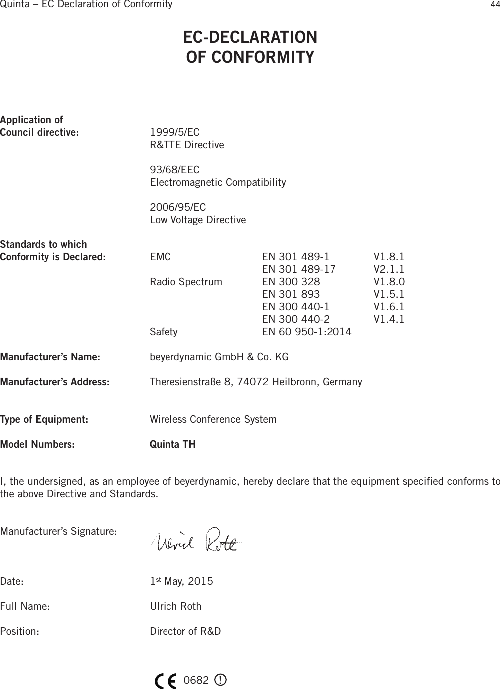 Quinta – EC Declaration of Conformity 44EC-DECLARATIONOF CONFORMITYApplication ofCouncil directive: 1999/5/EC R&amp;TTE Directive93/68/EECElectromagnetic Compatibility2006/95/ECLow Voltage DirectiveStandards to which Conformity is Declared: EMC EN 301 489-1 V1.8.1EN 301 489-17 V2.1.1Radio Spectrum EN 300 328 V1.8.0EN 301 893 V1.5.1EN 300 440-1 V1.6.1EN 300 440-2 V1.4.1Safety EN 60 950-1:2014Manufacturer’s Name: beyerdynamic GmbH &amp; Co. KGManufacturer’s Address: Theresienstraße 8, 74072 Heilbronn, GermanyType of Equipment: Wireless Conference SystemModel Numbers: Quinta THI, the undersigned, as an employee of beyerdynamic, hereby declare that the equipment specified conforms tothe above Directive and Standards.Manufacturer’s Signature:Date: 1st May, 2015Full Name: Ulrich RothPosition: Director of R&amp;D0682   !