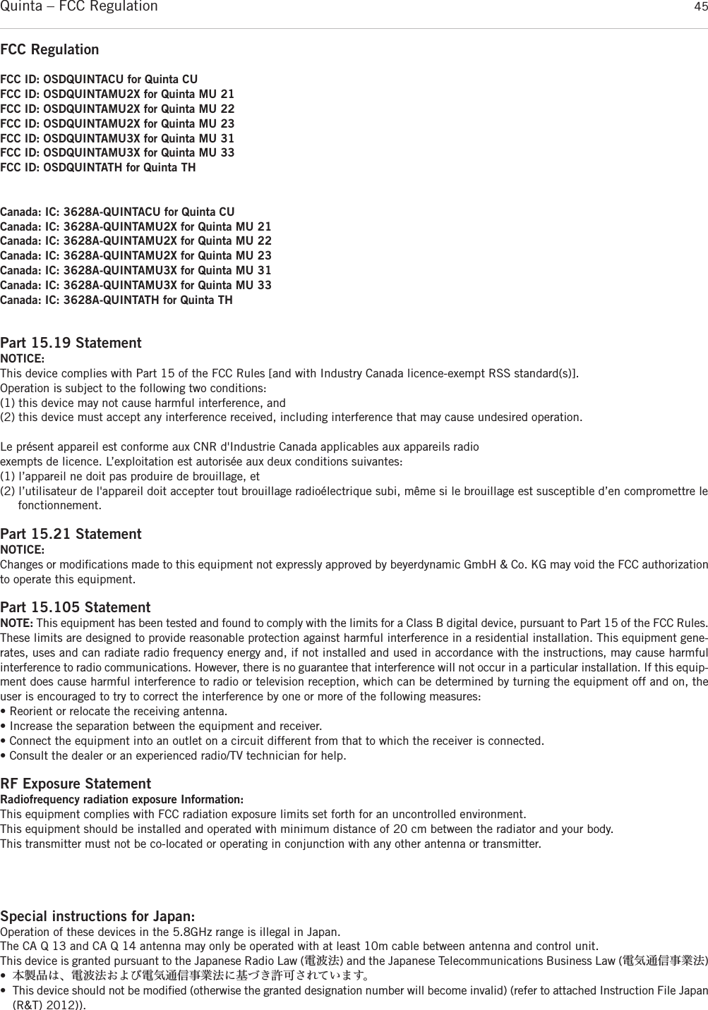 Quinta – FCC Regulation 45FCC RegulationFCC ID: OSDQUINTACU for Quinta CUFCC ID: OSDQUINTAMU2X for Quinta MU 21FCC ID: OSDQUINTAMU2X for Quinta MU 22FCC ID: OSDQUINTAMU2X for Quinta MU 23FCC ID: OSDQUINTAMU3X for Quinta MU 31FCC ID: OSDQUINTAMU3X for Quinta MU 33FCC ID: OSDQUINTATH for Quinta THCanada: IC: 3628A-QUINTACU for Quinta CUCanada: IC: 3628A-QUINTAMU2X for Quinta MU 21Canada: IC: 3628A-QUINTAMU2X for Quinta MU 22Canada: IC: 3628A-QUINTAMU2X for Quinta MU 23Canada: IC: 3628A-QUINTAMU3X for Quinta MU 31Canada: IC: 3628A-QUINTAMU3X for Quinta MU 33Canada: IC: 3628A-QUINTATH for Quinta THPart 15.19 StatementNOTICE:This device complies with Part 15 of the FCC Rules [and with Industry Canada licence-exempt RSS standard(s)].Operation is subject to the following two conditions:(1) this device may not cause harmful interference, and(2) this device must accept any interference received, including interference that may cause undesired operation.Le présent appareil est conforme aux CNR d&apos;Industrie Canada applicables aux appareils radioexempts de licence. L’exploitation est autorisée aux deux conditions suivantes:(1) l’appareil ne doit pas produire de brouillage, et (2) l’utilisateur de l&apos;appareil doit accepter tout brouillage radioélectrique subi, même si le brouillage est susceptible d’en compromettre le fonctionnement.Part 15.21 StatementNOTICE:Changes or modiﬁcations made to this equipment not expressly approved by beyerdynamic GmbH &amp; Co. KG may void the FCC authorizationto operate this equipment.Part 15.105 StatementNOTE: This equipment has been tested and found to comply with the limits for a Class B digital device, pursuant to Part 15 of the FCC Rules.These limits are designed to provide reasonable protection against harmful interference in a residential installation. This equipment gene-rates, uses and can radiate radio frequency energy and, if not installed and used in accordance with the instructions, may cause harmfulinterference to radio communications. However, there is no guarantee that interference will not occur in a particular installation. If this equip-ment does cause harmful interference to radio or television reception, which can be determined by turning the equipment off and on, theuser is encouraged to try to correct the interference by one or more of the following measures:• Reorient or relocate the receiving antenna.• Increase the separation between the equipment and receiver.• Connect the equipment into an outlet on a circuit different from that to which the receiver is connected.• Consult the dealer or an experienced radio/TV technician for help.RF Exposure StatementRadiofrequency radiation exposure Information:This equipment complies with FCC radiation exposure limits set forth for an uncontrolled environment.This equipment should be installed and operated with minimum distance of 20 cm between the radiator and your body.This transmitter must not be co-located or operating in conjunction with any other antenna or transmitter.Special instructions for Japan:Operation of these devices in the 5.8GHz range is illegal in Japan.The CA Q 13 and CA Q 14 antenna may only be operated with at least 10m cable between antenna and control unit.This device is granted pursuant to the Japanese Radio Law (電波法) and the Japanese Telecommunications Business Law (電気通信事業法)•本製品は、電波法および電気通信事業法に基づき許可されています。• This device should not be modiﬁed (otherwise the granted designation number will become invalid) (refer to attached Instruction File Japan(R&amp;T) 2012)).