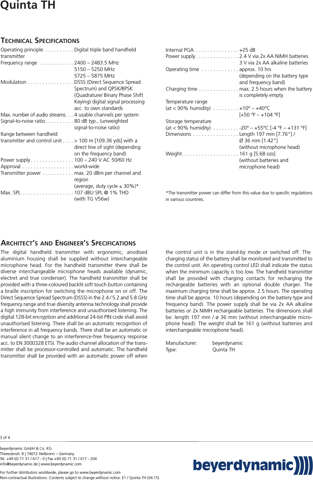 TECHNICAL SPECIFICATIONSOperating principle . . . . . . . . . . Digital triple band handheldtransmitterFrequency range . . . . . . . . . . . . 2400 – 2483.5 MHz5150 – 5250 MHz5725 – 5875 MHzModulation . . . . . . . . . . . . . . . . DSSS (Direct Sequence Spread Spectrum) and QPSK/BPSK (Quadrature/ Binary Phase Shift Keying) digital signal processing acc. to own standardsMax. number of audio streams. . . 4 usable channels per systemSignal-to-noise ratio. . . . . . . . . . 80 dB typ., (unweighted signal-to-noise ratio)Range between handheld transmitter and control unit . . . . &gt; 100 m [109.36 yds] with a direct line of sight (depending on the frequency band)Power supply . . . . . . . . . . . . . . . 100 – 240 V AC 50/60 HzApproval . . . . . . . . . . . . . . . . . . world-wideTransmitter power . . . . . . . . . . . max. 20 dBm per channel and region (average, duty cycle ≤ 30%)*Max. SPL . . . . . . . . . . . . . . . . . . 107 dBU SPL @ 1% THD (with TG V56w)Internal PGA . . . . . . . . . . . . . . . +25 dBPower supply . . . . . . . . . . . . . . . 2.4 V via 2x AA NiMH batteries3 V via 2x AA alkaline batteriesOperating time  . . . . . . . . . . . . . approx. 10 hrs (depending on the battery type and frequency band)Charging time . . . . . . . . . . . . . . max. 2.5 hours when the battery is completely emptyTemperature range (at &lt; 90% humidity) . . . . . . . . . +10° – +40°C [+50 °F – +104 °F] Storage temperature (at &lt; 90% humidity) . . . . . . . . . -20° – +55°C [-4 °F – +131 °F] Dimensions . . . . . . . . . . . . . . . . Length 197 mm [7.76&quot;] / Ø 36 mm [1.42&quot;] (without microphone head)Weight. . . . . . . . . . . . . . . . . . . . 161 g [5.68 ozs] (without batteries and microphone head)*The transmitter power can differ from this value due to speciﬁc  regulationsin various countries.Quinta THbeyerdynamic GmbH &amp; Co. KG Theresienstr. 8 | 74072 Heilbronn – GermanyTel. +49 (0) 71 31 / 617 - 0 | Fax +49 (0) 71 31 / 617 - 204info@beyerdynamic.de | www.beyerdynamic.comFor further distributors worldwide, please go to www.beyerdynamic.comNon-contractual illustrations. Contents subject to change without notice. E1 / Quinta TH (04.15)3 of 4ARCHITECT’S AND ENGINEER’SSPECIFICATIONSThe digital handheld transmitter with ergonomic, anodised aluminium housing shall be supplied without interchangeable microphone head. For the handheld transmitter there shall be diverse interchangeable microphone heads  available (dynamic, electret and true condenser). The handheld transmitter shall be provided with a three-coloured backlit soft touch button containinga braille inscription for switching the microphone on or off. TheDirect  Sequence Spread Spectrum (DSSS) in the 2.4 / 5.2 and 5.8 GHz frequency range and true diversity antenna technology shall  providea high  immunity from interference and unauthorised listening. Thedigital 128-bit encryption and additional 24-bit PIN code shall avoidunauthorised listening. There shall be an automatic recognition ofinterference in all frequency bands. There shall be an automatic ormanual silent change to an interference-free frequency responseacc. to EN 3000328 ETSI. The audio channel allocation of the trans-mitter shall be processor-controlled and automatic. The handheldtransmitter shall be provided with an automatic power off whenthe control unit is in the stand-by mode or switched off. The   charging status of the battery shall be monitored and transmitted tothe control unit. An operating control LED shall indicate the statuswhen the minimum capacity is too low. The handheld transmittershall be provided with charging contacts for recharging the rechargeable batteries with an optional double charger. The maximum charging time shall be approx. 2.5 hours. The operatingtime shall be approx. 10 hours (depending on the battery type andfrequency band). The power supply shall be via 2x AA alkaline batteries or 2x NiMH rechargeable batteries. The dimensions shallbe: length 197 mm / ø 36 mm (without interchangeable micro-phone head). The weight shall be 161 g (without batteries and interchangeable microphone head). Manufacturer: beyerdynamic  Type: Quinta TH