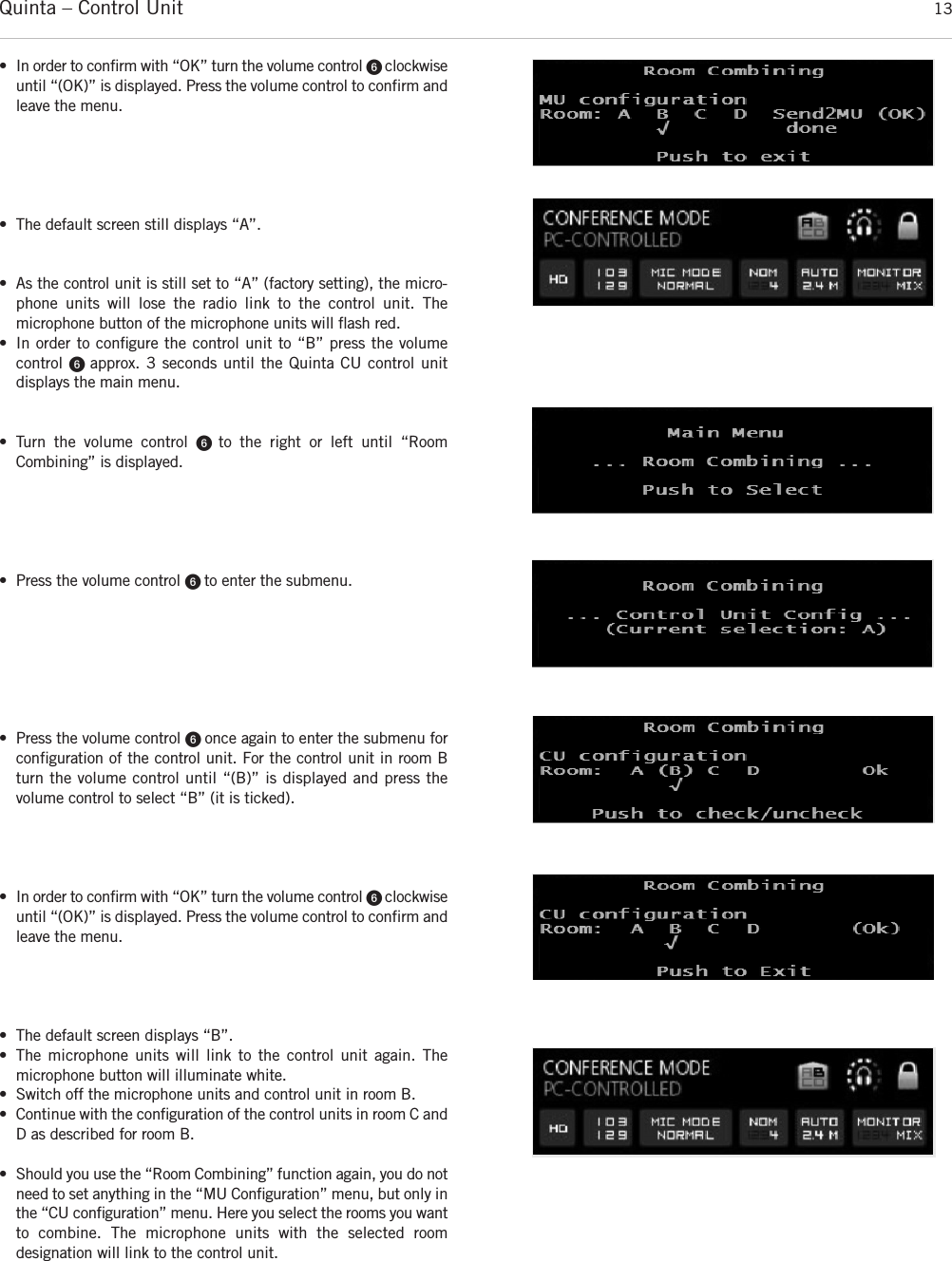 Quinta – Control Unit 13• In order to confirm with “OK” turn the volume control ᕦ clockwiseuntil “(OK)” is displayed. Press the volume control to confirm andleave the menu. • The default screen still displays “A”. • As the control unit is still set to “A” (factory setting), the micro-phone units will lose the radio link to the control unit. The microphone button of the microphone units will ﬂash red. • In order to conﬁgure the control unit to “B” press the volume control ᕦ approx. 3 seconds until the Quinta CU control unit displays the main menu. • Turn the volume control ᕦ  to the right or left until “Room Combining” is displayed. • Press the volume control ᕦ to enter the submenu.• Press the volume control ᕦ once again to enter the submenu forconfiguration of the control unit. For the control unit in room Bturn the volume control until “(B)” is displayed and press the volume control to select “B” (it is ticked). • In order to confirm with “OK” turn the volume control ᕦ clockwiseuntil “(OK)” is displayed. Press the volume control to confirm andleave the menu. • The default screen displays “B”. • The microphone units will link to the control unit again. The microphone button will illuminate white. • Switch off the microphone units and control unit in room B. • Continue with the conﬁguration of the control units in room C andD as described for room B.• Should you use the “Room Combining” function again, you do notneed to set anything in the “MU Conﬁguration” menu, but only inthe “CU conﬁguration” menu. Here you select the rooms you wantto combine. The microphone units with the selected room designation will link to the control unit.