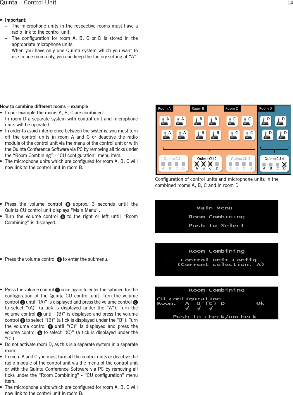 Quinta – Control Unit 14How to combine different rooms – example• In our example the rooms A, B, C are combined.In room D a separate system with control unit and microphoneunits will be operated. • In order to avoid interference between the systems, you must turnoff the control units in room A and C or deactive the radio module of the control unit via the menu of the control unit or withthe Quinta Conference Software via PC by removing all ticks underthe “Room Combining” - “CU conﬁguration” menu item.• The microphone units which are conﬁgured for room A, B, C willnow link to the control unit in room B.• Press the volume control ᕦ  approx. 3 seconds until the  Quinta CU control unit displays “Main Menu”. • Turn the volume control ᕦ  to the right or left until “Room Combining” is displayed. • Press the volume control ᕦ to enter the submenu.• Press the volume control ᕦ once again to enter the submen for theconfiguration of the Quinta CU control unit. Turn the volume control ᕦ until “(A)” is displayed and press the volume control ᕦto select “(A)” (a tick is displayed under the “A”). Turn the volume control ᕦ until “(B)” is displayed and press the volumecontrol ᕦ to select “(B)” (a tick is displayed under the “B”). Turnthe volume control ᕦ  until “(C)” is displayed and press the volume control ᕦ to select “(C)” (a tick is displayed under the“C”). • Do not activate room D, as this is a separate system in a separateroom. • In room A and C you must turn off the control units or deactive theradio module of the control unit via the menu of the control unitor with the Quinta Conference Software via PC by removing allticks under the “Room Combining” - “CU conﬁguration” menuitem.• The microphone units which are conﬁgured for room A, B, C willnow link to the control unit in room B.Conﬁguration of control units and microphone units in the combined rooms A, B, C and in room D•Important: –The microphone units in the respective rooms must have a radio link to the control unit.– The conﬁguration for room A, B, C or D is stored in the appropriate microphone units.– When you have only one Quinta system which you want to use in one room only, you can keep the factory setting of “A”. 