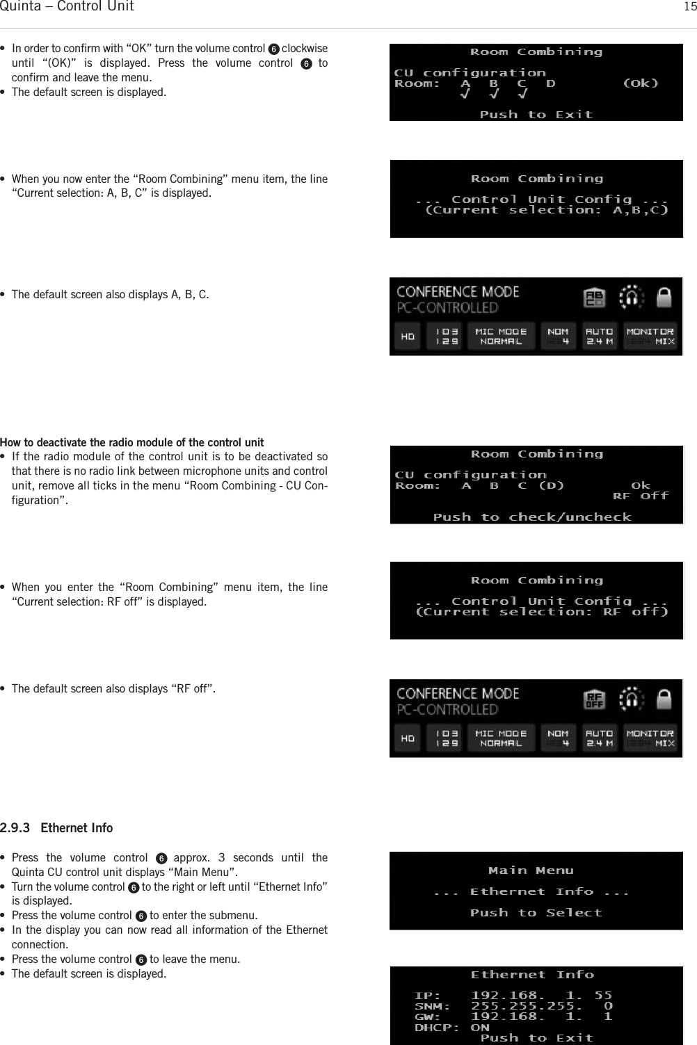 Quinta – Control Unit 15How to deactivate the radio module of the control unit • If the radio module of the control unit is to be deactivated sothat there is no radio link between microphone units and  controlunit, remove all ticks in the menu “Room Combining - CU Con-ﬁguration”. • When you enter the “Room Combining” menu item, the line “Current selection: RF off” is displayed.• The default screen also displays “RF off”.2.9.3 Ethernet Info • Press the volume control ᕦ  approx. 3 seconds until the  Quinta CU control unit displays “Main Menu”. • Turn the volume control ᕦ to the right or left until “Ethernet Info”is displayed. • Press the volume control ᕦ to enter the submenu.• In the display you can now read all information of the Ethernetconnection.• Press the volume control ᕦ to leave the menu.• The default screen is displayed.• In order to confirm with “OK” turn the volume control ᕦ clockwiseuntil “(OK)” is displayed. Press the volume control ᕦ  to confirm and leave the menu. • The default screen is displayed.• When you now enter the “Room Combining” menu item, the line“Current selection: A, B, C” is displayed.• The default screen also displays A, B, C.
