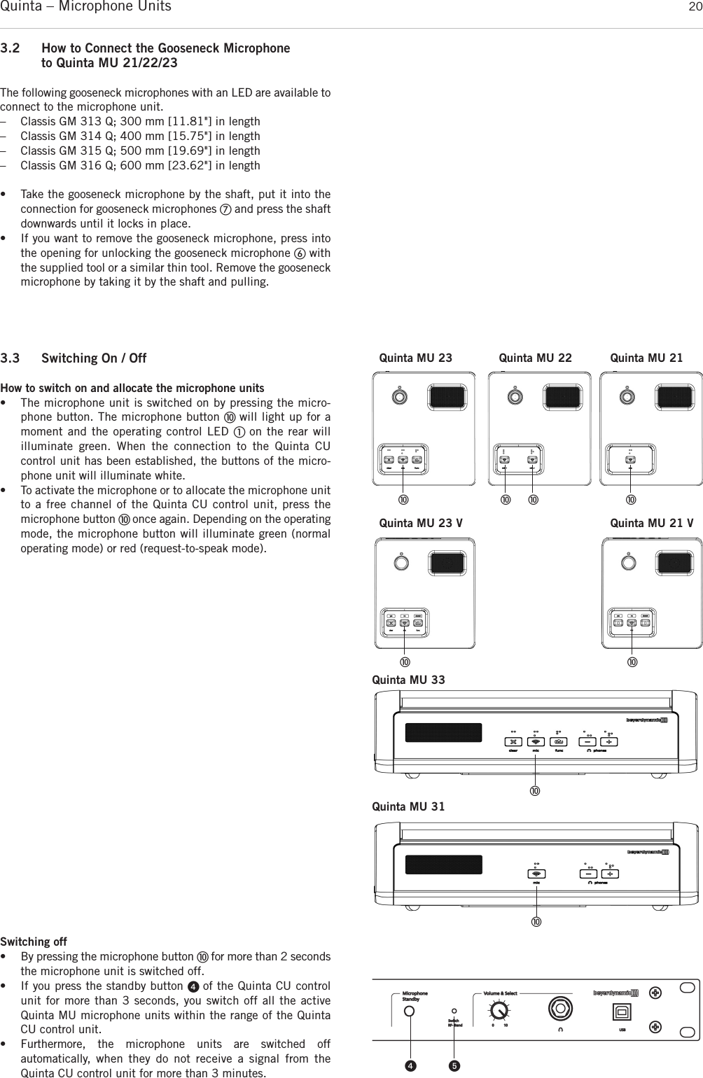 Quinta – Microphone Units  203.2 How to Connect the Gooseneck Microphoneto Quinta MU 21/22/23The following gooseneck microphones with an LED are available toconnect to the microphone unit.– Classis GM 313 Q; 300 mm [11.81&quot;] in length– Classis GM 314 Q; 400 mm [15.75&quot;] in length– Classis GM 315 Q; 500 mm [19.69&quot;] in length– Classis GM 316 Q; 600 mm [23.62&quot;] in length• Take the gooseneck microphone by the shaft, put it into theconnection for gooseneck microphones ቨand press the shaftdownwards until it locks in place. • If you want to remove the gooseneck microphone, press intothe opening for unlocking the gooseneck microphone ቧwiththe supplied tool or a similar thin tool. Remove the gooseneckmicrophone by taking it by the shaft and pulling. 3.3 Switching On / OffHow to switch on and allocate the microphone units• The microphone unit is switched on by pressing the micro-phone button. The microphone button ቫ will light up for amoment and the operating control LED ቢ on the rear will illuminate green. When the connection to the Quinta CU control unit has been established, the buttons of the micro-phone unit will illuminate white. • To activate the microphone or to allocate the microphone unitto a free channel of the Quinta CU control unit, press the microphone button ቫ once again. Depending on the  operatingmode, the microphone button will illuminate green (normaloperating mode) or red (request-to-speak mode).Switching off• By pressing the microphone button ቫ for more than 2 secondsthe microphone unit is switched off.• If you press the standby button ᕤ of the Quinta CU controlunit for more than 3 seconds, you switch off all the activeQuinta MU microphone units within the range of the QuintaCU control unit. • Furthermore, the microphone units are switched off automatically, when they do not receive a signal from theQuinta CU control unit for more than 3 minutes. ᕤ ᕥቫ ቫ ቫ ቫQuinta MU 23 Quinta MU 21Quinta MU 22Quinta MU 23 V Quinta MU 21 VQuinta MU 33ቫቫQuinta MU 31ቫ ቫ
