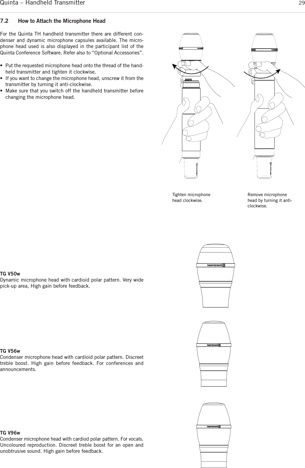 Quinta – Handheld Transmitter 29Tighten microphonehead clockwise.Remove microphonehead by turning it anti-clockwise.TG V50wDynamic microphone head with cardioid polar pattern. Very widepick-up area, High gain before feedback.TG V56wCondenser microphone head with cardioid polar pattern. Discreettreble boost. High gain before feedback. For conferences and announcements.7.2 How to Attach the Microphone HeadFor the Quinta TH handheld transmitter there are different con-denser and dynamic microphone capsules available. The micro-phone head used is also displayed in the participant list of theQuinta  Conference Software. Refer also to “Optional Accessories”.• Put the requested microphone head onto the thread of the hand-held transmitter and tighten it clockwise.• If you want to change the microphone head, unscrew it from the transmitter by turning it anti-clockwise.• Make sure that you switch off the handheld transmitter beforechanging the microphone head.TG V96wCondenser microphone head with cardiod polar pattern. For  vocals.Uncoloured reproduction. Discreet treble boost for an open andunobtrusive sound. High gain before feedback.