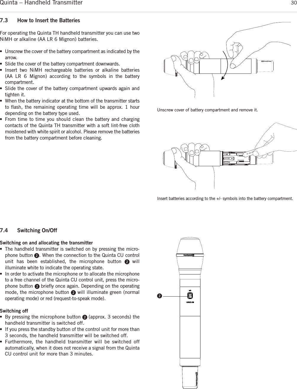 Quinta – Handheld Transmitter 30Unscrew cover of battery compartment and remove it.Insert batteries according to the +/- symbols into the battery compartment.7.3 How to Insert the BatteriesFor operating the Quinta TH handheld transmitter you can use twoNiMH or alkaline (AA LR 6 Mignon) batteries.• Unscrew the cover of the battery compartment as indicated by thearrow.• Slide the cover of the battery compartment downwards.• Insert two NiMH rechargeable batteries or alkaline batteries  (AA LR 6  Mignon) according to the symbols in the battery compartment.• Slide the cover of the battery compartment upwards again andtighten it.• When the battery indicator at the bottom of the transmitter startsto ﬂash, the remaining operating time will be approx. 1 hour depending on the  battery type used.• From time to time you should clean the battery and charging contacts of the Quinta TH transmitter with a soft lint-free clothmoistened with white spirit or alcohol. Please remove the batteriesfrom the battery compartment before cleaning. 7.4 Switching On/OffSwitching on and allocating the transmitter• The handheld transmitter is switched on by  pressing the micro-phone button ᕢ. When the connection to the Quinta CU controlunit has been established, the microphone button ᕢ  will illuminate white to indicate the operating state.• In order to activate the microphone or to allocate the microphoneto a free channel of the Quinta CU control unit, press the micro-phone button ᕢ brieﬂy once again. Depending on the operatingmode, the microphone button ᕢ will illuminate green (normal operating mode) or red (request-to-speak mode).Switching off• By pressing the microphone button ᕢ (approx. 3 seconds) thehandheld transmitter is switched off.• If you press the standby button of the control unit for more than3 seconds, the handheld transmitter will be switched off. • Furthermore, the handheld transmitter will be switched off automatically, when it does not receive a signal from the QuintaCU control unit for more than 3 minutes. ᕢ