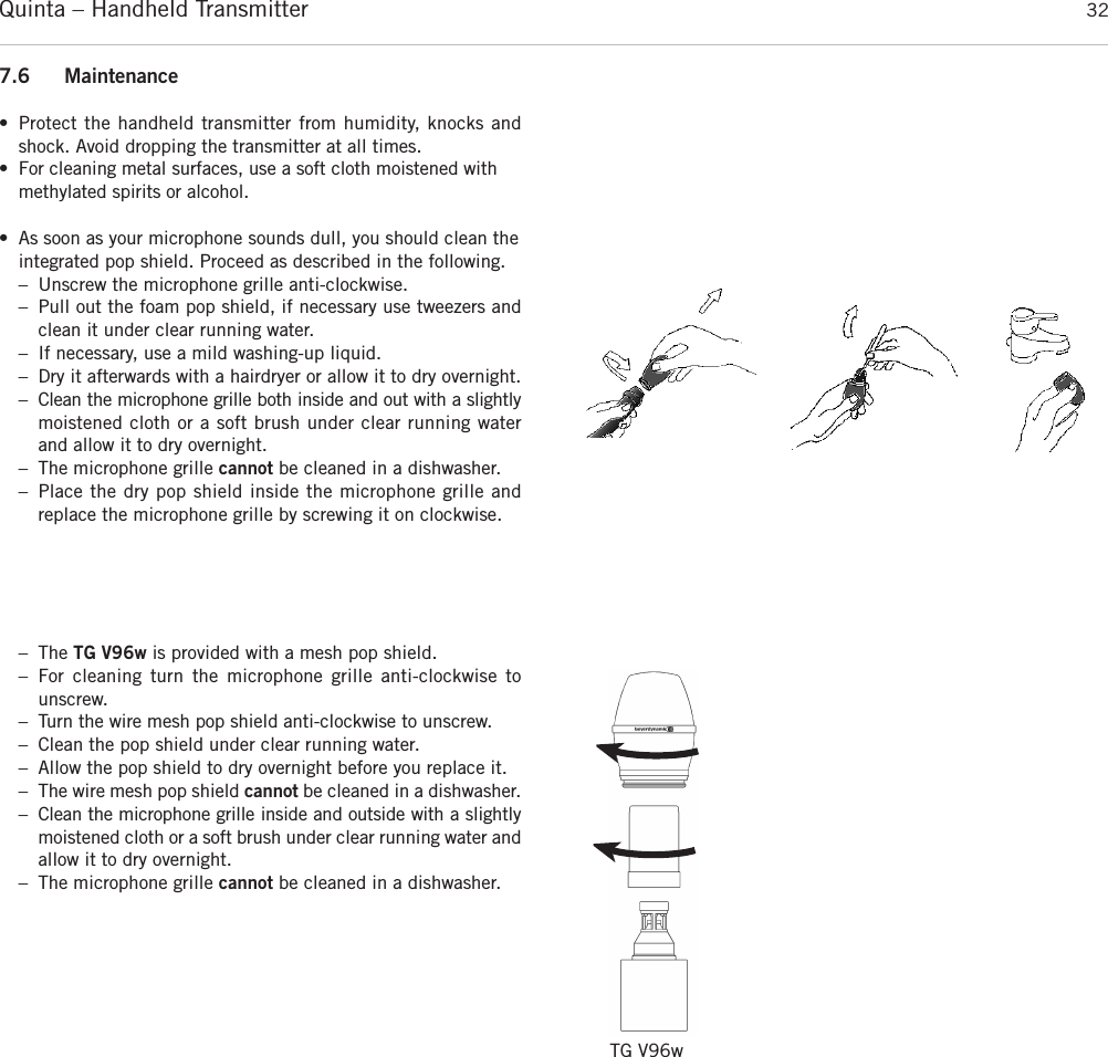 Quinta – Handheld Transmitter 327.6 Maintenance• Protect the handheld transmitter from humidity, knocks andshock. Avoid dropping the transmitter at all times.• For cleaning metal surfaces, use a soft cloth moistened with methylated spirits or alcohol.• As soon as your microphone sounds dull, you should clean theintegrated pop shield. Proceed as described in the following.– Unscrew the microphone grille anti-clockwise.  – Pull out the foam pop shield, if necessary use tweezers andclean it under clear running water.  – If necessary, use a mild washing-up liquid. – Dry it afterwards with a hairdryer or allow it to dry overnight.– Clean the microphone grille both inside and out with a slightlymoistened cloth or a soft brush under clear running waterand allow it to dry overnight. – The microphone grille cannot be cleaned in a dishwasher.– Place the dry pop shield inside the microphone grille andreplace the microphone grille by screwing it on clockwise.– The TG V96w is provided with a mesh pop shield.– For cleaning turn the microphone grille anti-clockwise to unscrew.– Turn the wire mesh pop shield anti-clockwise to unscrew. – Clean the pop shield under clear running water.– Allow the pop shield to dry overnight before you replace it. – The wire mesh pop shield cannot be cleaned in a dishwasher.– Clean the microphone grille inside and outside with a slightlymoistened cloth or a soft brush under clear running water and allow it to dry overnight. – The microphone grille cannot be cleaned in a dishwasher.TG V96w