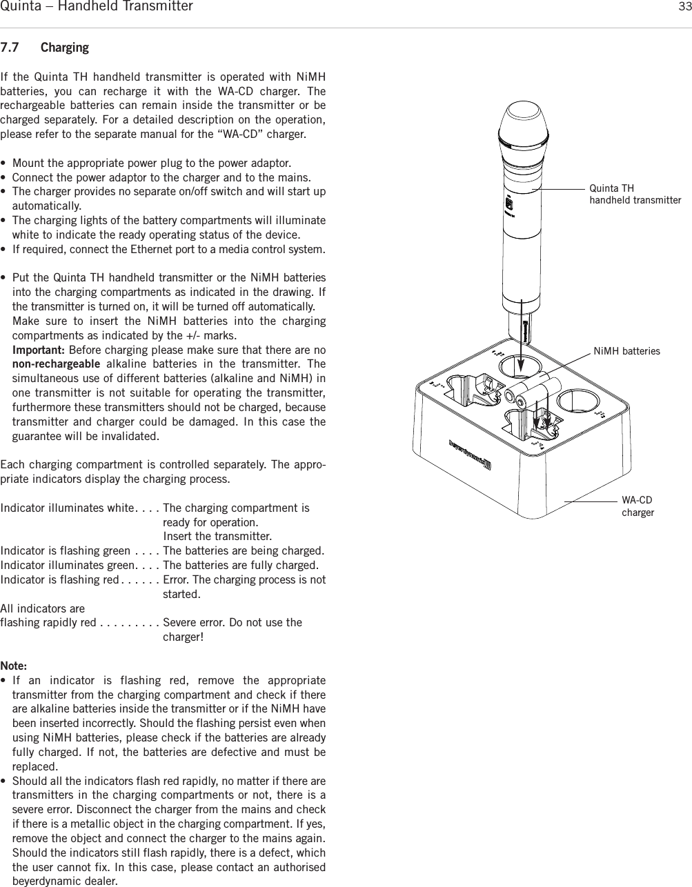 Quinta – Handheld Transmitter 337.7 ChargingIf the Quinta TH handheld transmitter is operated with NiMH batteries, you can recharge it with the WA-CD charger. The rechargeable batteries can remain inside the transmitter or becharged separately. For a detailed description on the operation,please refer to the separate manual for the “WA-CD” charger.• Mount the appropriate power plug to the power adaptor.• Connect the power adaptor to the charger and to the mains. • The charger provides no separate on/off switch and will start upautomatically. • The charging lights of the battery compartments will illuminatewhite to indicate the ready operating status of the device.• If required, connect the Ethernet port to a media control  system.  • Put the Quinta TH handheld transmitter or the NiMH batteriesinto the charging compartments as indicated in the drawing. Ifthe transmitter is turned on, it will be turned off automatically.Make sure to insert the NiMH batteries into the charging compartments as indicated by the +/- marks. Important: Before charging please make sure that there are nonon-rechargeable  alkaline batteries in the  transmitter. The simultaneous use of different batteries (alkaline and NiMH) inone transmitter is not suitable for operating the transmitter, furthermore these transmitters should not be charged, becausetransmitter and  charger could be damaged. In this case the guarantee will be invalidated.Each charging compartment is controlled separately. The appro-priate indicators display the charging process.Indicator illuminates white. . . . The charging compartment isready for operation.Insert the transmitter.Indicator is flashing green . . . . The batteries are being charged.Indicator illuminates green. . . . The batteries are fully charged.Indicator is flashing red . . . . . . Error. The charging process is notstarted.All indicators are flashing rapidly red . . . . . . . . . Severe error. Do not use the charger!Note:• If an indicator is flashing red, remove the appropriate transmitter from the charging compartment and check if thereare alkaline batteries inside the transmitter or if the NiMH havebeen inserted incorrectly. Should the  flashing persist even whenusing NiMH batteries, please check if the batteries are alreadyfully charged. If not, the batteries are defective and must be replaced. • Should all the indicators flash red rapidly, no matter if there aretransmitters in the charging compartments or not, there is a severe error. Disconnect the charger from the mains and checkif there is a metallic object in the charging compartment. If yes,remove the object and connect the charger to the mains again.Should the  indicators still flash rapidly, there is a defect, whichthe user cannot fix. In this case, please contact an  authorisedbeyerdynamic dealer.Quinta TH handheld transmitterNiMH batteriesWA-CDcharger