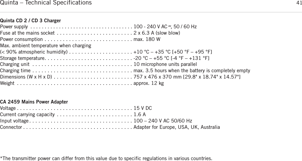 Quinta – Technical Specifications 41Quinta CD 2 / CD 3 Charger  Power supply . . . . . . . . . . . . . . . . . . . . . . . . . . . . . . . . . . . . 100 - 240 V AC ˜, 50 / 60 HzFuse at the mains socket . . . . . . . . . . . . . . . . . . . . . . . . . 2 x 6.3 A (slow blow)Power consumption . . . . . . . . . . . . . . . . . . . . . . . . . . . . . max. 180 WMax. ambient temperature when charging (&lt; 90% atmospheric humidity) . . . . . . . . . . . . . . . . . . . . . +10 °C – +35 °C [+50 °F – +95 °F]Storage temperature. . . . . . . . . . . . . . . . . . . . . . . . . . . . . -20 °C – +55 °C [-4 °F – +131 °F]Charging unit . . . . . . . . . . . . . . . . . . . . . . . . . . . . . . . . . 10 microphone units parallelCharging time . . . . . . . . . . . . . . . . . . . . . . . . . . . . . . . . . max. 3.5 hours when the battery is completely emptyDimensions (W x H x D) . . . . . . . . . . . . . . . . . . . . . . . . . . 757 x 476 x 370 mm [29.8&quot; x 18.74&quot; x 14.57&quot;]Weight . . . . . . . . . . . . . . . . . . . . . . . . . . . . . . . . . . . . . . approx. 12 kgCA 2459 Mains Power Adapter Voltage . . . . . . . . . . . . . . . . . . . . . . . . . . . . . . . . . . . . . . 15 V DCCurrent carrying capacity . . . . . . . . . . . . . . . . . . . . . . . . . 1.6 AInput voltage . . . . . . . . . . . . . . . . . . . . . . . . . . . . . . . . . . 100 – 240 V AC 50/60 HzConnector . . . . . . . . . . . . . . . . . . . . . . . . . . . . . . . . . . . . Adapter for Europe, USA, UK, Australia*The transmitter power can differ from this value due to specific regulations in various countries.