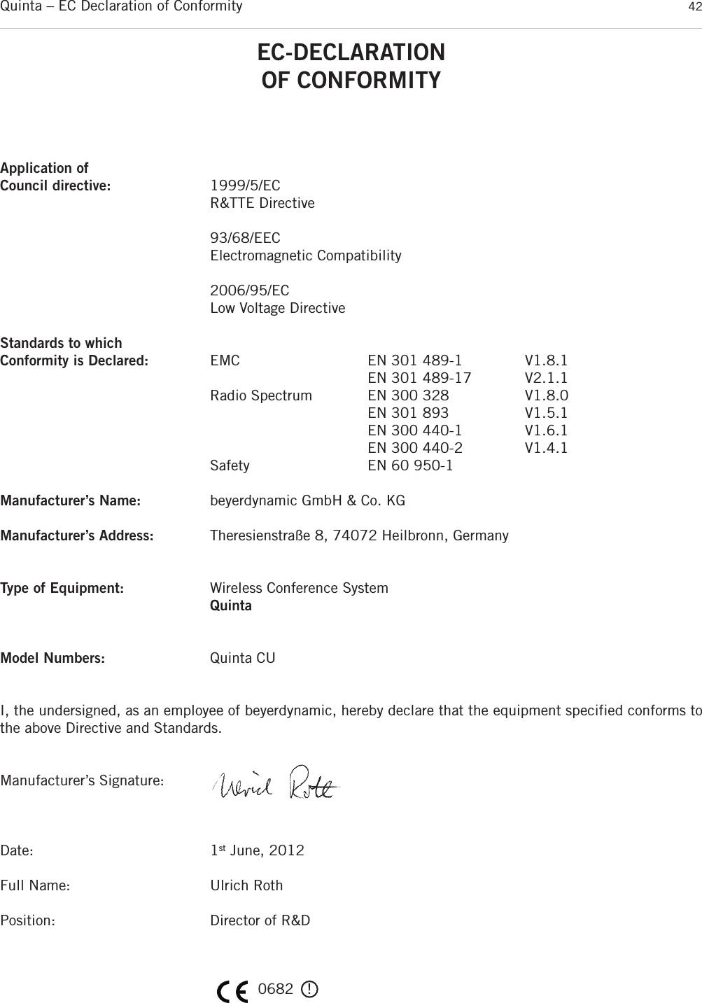 Quinta – EC Declaration of Conformity 42EC-DECLARATIONOF CONFORMITYApplication ofCouncil directive: 1999/5/EC R&amp;TTE Directive93/68/EECElectromagnetic Compatibility2006/95/ECLow Voltage DirectiveStandards to which Conformity is Declared: EMC EN 301 489-1 V1.8.1EN 301 489-17 V2.1.1Radio Spectrum EN 300 328 V1.8.0EN 301 893 V1.5.1EN 300 440-1 V1.6.1EN 300 440-2 V1.4.1Safety EN 60 950-1Manufacturer’s Name: beyerdynamic GmbH &amp; Co. KGManufacturer’s Address: Theresienstraße 8, 74072 Heilbronn, GermanyType of Equipment: Wireless Conference SystemQuintaModel Numbers: Quinta CUI, the undersigned, as an employee of beyerdynamic, hereby declare that the equipment specified conforms tothe above Directive and Standards.Manufacturer’s Signature:Date: 1st June, 2012Full Name: Ulrich RothPosition: Director of R&amp;D0682   !