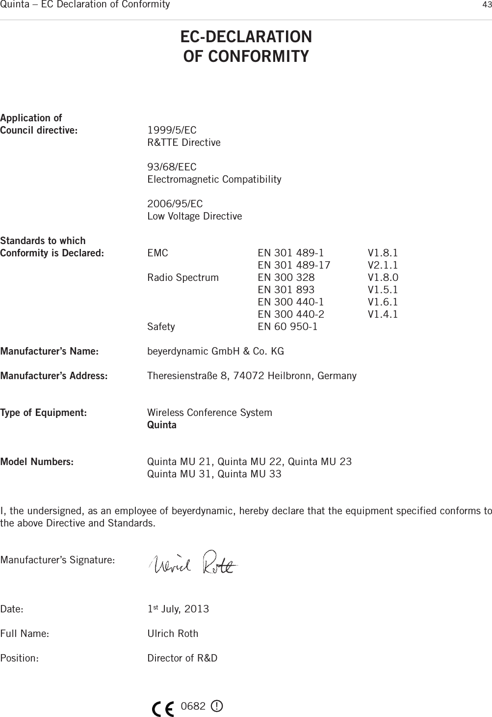Quinta – EC Declaration of Conformity 43EC-DECLARATIONOF CONFORMITYApplication ofCouncil directive: 1999/5/EC R&amp;TTE Directive93/68/EECElectromagnetic Compatibility2006/95/ECLow Voltage DirectiveStandards to which Conformity is Declared: EMC EN 301 489-1 V1.8.1EN 301 489-17 V2.1.1Radio Spectrum EN 300 328 V1.8.0EN 301 893 V1.5.1EN 300 440-1 V1.6.1EN 300 440-2 V1.4.1Safety EN 60 950-1Manufacturer’s Name: beyerdynamic GmbH &amp; Co. KGManufacturer’s Address: Theresienstraße 8, 74072 Heilbronn, GermanyType of Equipment: Wireless Conference SystemQuintaModel Numbers: Quinta MU 21, Quinta MU 22, Quinta MU 23Quinta MU 31, Quinta MU 33I, the undersigned, as an employee of beyerdynamic, hereby declare that the equipment specified conforms tothe above Directive and Standards.Manufacturer’s Signature:Date: 1st July, 2013Full Name: Ulrich RothPosition: Director of R&amp;D0682   !