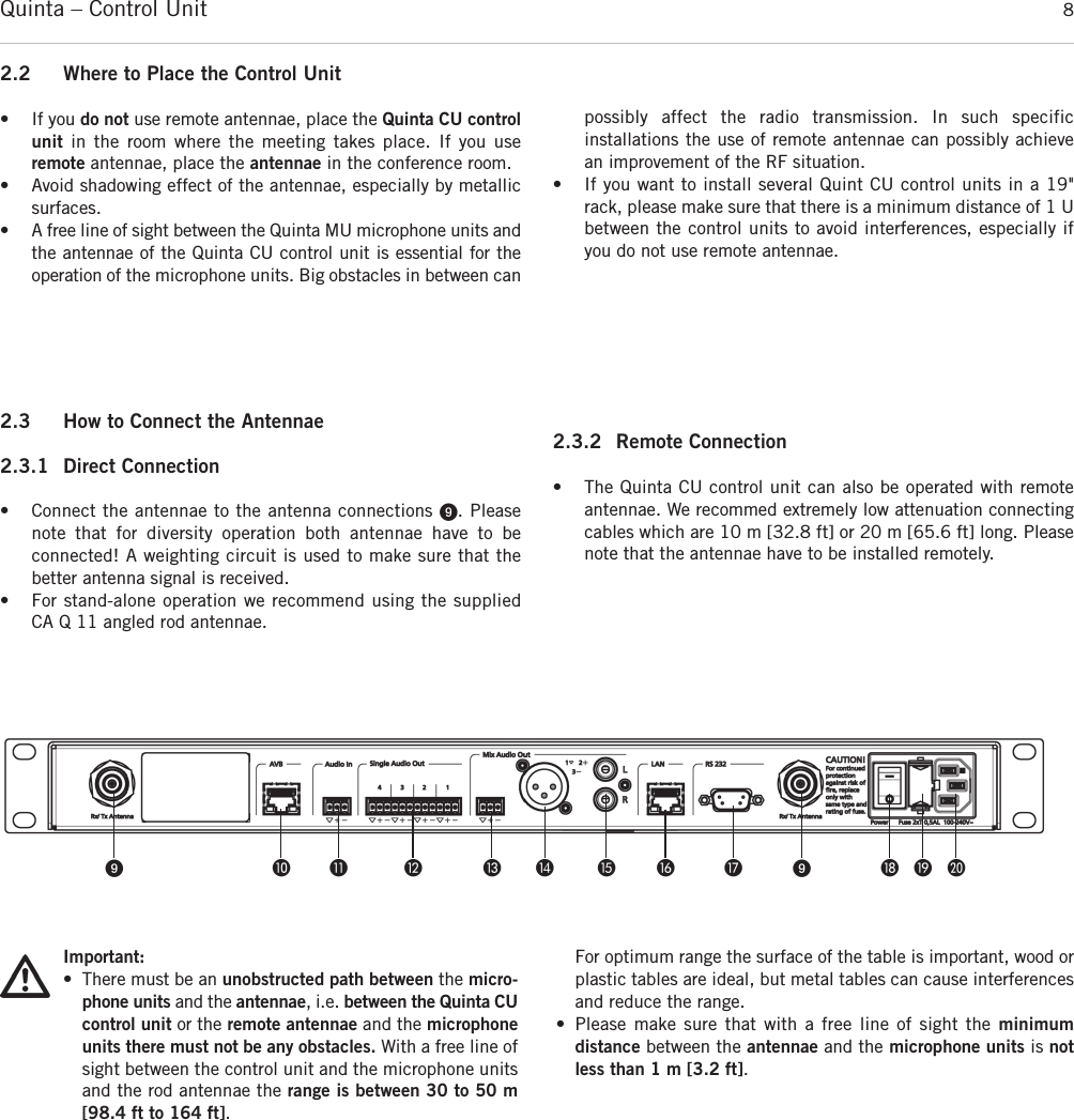 Quinta – Control Unit 8ᕩ µ ¸ ¹ Ƹ ƹ ƺ ƻ Ƽ ᕩ ƽ ƾ ƿ2.3 How to Connect the Antennae2.3.1 Direct Connection• Connect the antennae to the antenna connections ᕩ. Pleasenote that for diversity operation both antennae have to be connected! A weighting circuit is used to make sure that the better antenna signal is received. • For stand-alone operation we recommend using the supplied  CA Q 11 angled rod antennae.2.3.2 Remote Connection• The Quinta CU control unit can also be operated with remoteantennae. We recommed extremely low attenuation connectingcables which are 10 m [32.8 ft] or 20 m [65.6 ft] long. Pleasenote that the antennae have to be installed remotely. 2.2 Where to Place the Control Unit• If you do not use remote antennae, place the Quinta CU controlunit in the room where the meeting takes place. If you use remote antennae, place the antennae in the conference room.• Avoid shadowing effect of the antennae, especially by metallicsurfaces.• A free line of sight between the Quinta MU microphone units andthe antennae of the Quinta CU control unit is essential for the operation of the microphone units. Big obstacles in between canpossibly affect the radio transmission. In such specific installations the use of remote antennae can possibly achievean improvement of the RF situation.• If you want to install several Quint CU control units in a 19&quot;rack, please make sure that there is a minimum distance of 1 Ubetween the control units to avoid interferences, especially ifyou do not use remote antennae. Important:• There must be an unobstructed path between the micro-phone units and the antennae, i.e. between the Quinta CUcontrol unit or the remote antennae and the microphoneunits there must not be any obstacles. With a free line ofsight between the control unit and the microphone unitsand the rod antennae the range is between 30 to 50 m[98.4 ft to 164 ft]. For optimum range the surface of the table is important, wood orplastic tables are ideal, but metal tables can cause interferencesand reduce the range. • Please make sure that with a free line of sight the minimum distance between the antennae and the microphone units is notless than 1 m [3.2 ft]. 