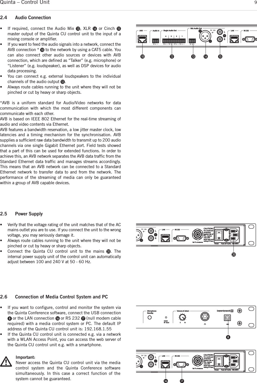 Quinta – Control Unit 92.4 Audio Connection• If required, connect the Audio Mix Ƹ, XLR ƹor Cinch ƺmaster output of the Quinta CU control unit to the input of a mixing console or amplifier.• If you want to feed the audio signals into a network, connect theAVB connection * µto the network by using a CAT5 cable. Youcan also connect other audio sources or devices with AVB connection, which are defined as “Talker” (e.g. microphone) or“Listener” (e.g. loudspeaker), as well as DSP devices for audiodata processing. • You can connect e.g. external loudspeakers to the individualchannels of the audio output ¹.• Always route cables running to the unit where they will not bepinched or cut by heavy or sharp objects. *AVB is a uniform standard for Audio/Video networks for data communication with which the most different components can communicate with each other.   AVB is based on IEEE 802 Ethernet for the real-time streaming ofaudio and video contents via Ethernet. AVB features a bandwidth reservation, a low jitter master clock, lowlatencies and a timing mechanism for the synchronisation. AVB supplies a sufficient raw data bandwidth to transmit up to 200 audiochannels via one single Gigabit Ethernet port. Field tests showedthat a part of this can be used for extended functions. In order toachieve this, an AVB network separates the AVB data traffic from theStandard Ethernet data traffic and manages streams accordingly.This means that an AVB network can be connected to a StandardEthernet network to transfer data to and from the network. The performance of the streaming of media can only be guaranteed within a group of AVB capable devices. µ ¹ Ƹ ƹ ƺ2.5 Power Supply• Verify that the voltage rating of the unit matches that of the ACmains outlet you are to use. If you connect the unit to the wrongvoltage, you may seriously damage it. • Always route cables running to the unit where they will not bepinched or cut by heavy or sharp objects.• Connect the Quinta CU control unit to the mains ƿ. The internal power supply unit of the control unit can automaticallyadjust between 100 and 240 V at 50 - 60 Hz. ƿ2.6 Connection of Media Control System and PC• If you want to configure, control and monitor the system viathe Quinta Conference software, connect the USB connectionᕨ or the LAN connection ƻ or RS 232 Ƽ (null modem cable required) with a media control system or PC. The default IP address of the Quinta CU control unit is: 192.168.1.55• If the Quinta CU control unit is connected e.g. via a networkwith a WLAN Access Point, you can access the web server ofthe Quinta CU control unit e.g. with a smartphone.ᕨImportant:Never access the Quinta CU control unit via the media control system and the Quinta Conference software simultaneously. In this case a correct function of the system cannot be guaranteed. ƻ Ƽ