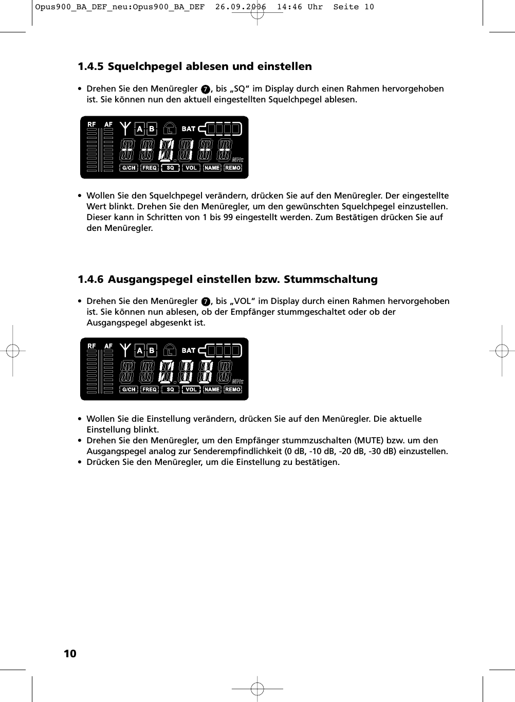 101.4.5 Squelchpegel ablesen und einstellen&bull; Drehen Sie den Men&uuml;regler     , bis &bdquo;SQ&ldquo; im Display durch einen Rahmen hervorgehobenist. Sie k&ouml;nnen nun den aktuell eingestellten Squelchpegel ablesen.&bull; Wollen Sie den Squelchpegel ver&auml;ndern, dr&uuml;cken Sie auf den Men&uuml;regler. Der eingestellteWert blinkt. Drehen Sie den Men&uuml;regler, um den gew&uuml;nschten Squelchpegel einzustellen.Dieser kann in Schritten von 1 bis 99 eingestellt werden. Zum Best&auml;tigen dr&uuml;cken Sie aufden Men&uuml;regler. 1.4.6 Ausgangspegel einstellen bzw. Stummschaltung&bull; Drehen Sie den Men&uuml;regler     , bis &bdquo;VOL&ldquo; im Display durch einen Rahmen hervorgehobenist. Sie k&ouml;nnen nun ablesen, ob der Empf&auml;nger stummgeschaltet oder ob derAusgangspegel abgesenkt ist. &bull; Wollen Sie die Einstellung ver&auml;ndern, dr&uuml;cken Sie auf den Men&uuml;regler. Die aktuelleEinstellung blinkt. &bull; Drehen Sie den Men&uuml;regler, um den Empf&auml;nger stummzuschalten (MUTE) bzw. um denAusgangspegel analog zur Senderempfindlichkeit (0 dB, -10 dB, -20 dB, -30 dB) einzustellen.&bull; Dr&uuml;cken Sie den Men&uuml;regler, um die Einstellung zu best&auml;tigen.77Opus900_BA_DEF_neu:Opus900_BA_DEF  26.09.2006  14:46 Uhr  Seite 10
