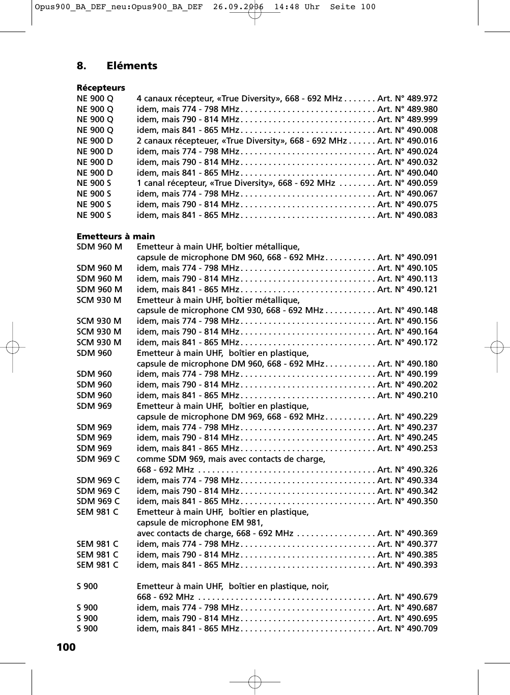 1008. El&eacute;mentsR&eacute;cepteursNE 900 Q 4 canaux r&eacute;cepteur, &laquo;True Diversity&raquo;, 668 - 692 MHz . . . . . . . Art. N&deg; 489.972NE 900 Q idem, mais 774 - 798 MHz . . . . . . . . . . . . . . . . . . . . . . . . . . . . . Art. N&deg; 489.980NE 900 Q idem, mais 790 - 814 MHz . . . . . . . . . . . . . . . . . . . . . . . . . . . . . Art. N&deg; 489.999NE 900 Q idem, mais 841 - 865 MHz . . . . . . . . . . . . . . . . . . . . . . . . . . . . . Art. N&deg; 490.008NE 900 D 2 canaux r&eacute;cepteuer, &laquo;True Diversity&raquo;, 668 - 692 MHz . . . . . . Art. N&deg; 490.016NE 900 D idem, mais 774 - 798 MHz . . . . . . . . . . . . . . . . . . . . . . . . . . . . . Art. N&deg; 490.024NE 900 D idem, mais 790 - 814 MHz . . . . . . . . . . . . . . . . . . . . . . . . . . . . . Art. N&deg; 490.032NE 900 D idem, mais 841 - 865 MHz . . . . . . . . . . . . . . . . . . . . . . . . . . . . . Art. N&deg; 490.040NE 900 S 1 canal r&eacute;cepteur, &laquo;True Diversity&raquo;, 668 - 692 MHz . . . . . . . . Art. N&deg; 490.059NE 900 S idem, mais 774 - 798 MHz . . . . . . . . . . . . . . . . . . . . . . . . . . . . . Art. N&deg; 490.067NE 900 S idem, mais 790 - 814 MHz . . . . . . . . . . . . . . . . . . . . . . . . . . . . . Art. N&deg; 490.075NE 900 S idem, mais 841 - 865 MHz . . . . . . . . . . . . . . . . . . . . . . . . . . . . . Art. N&deg; 490.083Emetteurs &agrave; mainSDM 960 M Emetteur &agrave; main UHF, bo&icirc;tier m&eacute;tallique, capsule de microphone DM 960, 668 - 692 MHz. . . . . . . . . . . Art. N&deg; 490.091SDM 960 M idem, mais 774 - 798 MHz . . . . . . . . . . . . . . . . . . . . . . . . . . . . . Art. N&deg; 490.105SDM 960 M idem, mais 790 - 814 MHz . . . . . . . . . . . . . . . . . . . . . . . . . . . . . Art. N&deg; 490.113SDM 960 M idem, mais 841 - 865 MHz . . . . . . . . . . . . . . . . . . . . . . . . . . . . . Art. N&deg; 490.121SCM 930 M Emetteur &agrave; main UHF, bo&icirc;tier m&eacute;tallique, capsule de microphone CM 930, 668 - 692 MHz . . . . . . . . . . . Art. N&deg; 490.148SCM 930 M idem, mais 774 - 798 MHz . . . . . . . . . . . . . . . . . . . . . . . . . . . . . Art. N&deg; 490.156SCM 930 M idem, mais 790 - 814 MHz . . . . . . . . . . . . . . . . . . . . . . . . . . . . . Art. N&deg; 490.164SCM 930 M idem, mais 841 - 865 MHz . . . . . . . . . . . . . . . . . . . . . . . . . . . . . Art. N&deg; 490.172SDM 960 Emetteur &agrave; main UHF,  bo&icirc;tier en plastique, capsule de microphone DM 960, 668 - 692 MHz. . . . . . . . . . . Art. N&deg; 490.180SDM 960 idem, mais 774 - 798 MHz . . . . . . . . . . . . . . . . . . . . . . . . . . . . . Art. N&deg; 490.199SDM 960 idem, mais 790 - 814 MHz . . . . . . . . . . . . . . . . . . . . . . . . . . . . . Art. N&deg; 490.202SDM 960 idem, mais 841 - 865 MHz . . . . . . . . . . . . . . . . . . . . . . . . . . . . . Art. N&deg; 490.210SDM 969 Emetteur &agrave; main UHF,  bo&icirc;tier en plastique, capsule de microphone DM 969, 668 - 692 MHz. . . . . . . . . . . Art. N&deg; 490.229SDM 969 idem, mais 774 - 798 MHz . . . . . . . . . . . . . . . . . . . . . . . . . . . . . Art. N&deg; 490.237SDM 969 idem, mais 790 - 814 MHz . . . . . . . . . . . . . . . . . . . . . . . . . . . . . Art. N&deg; 490.245SDM 969 idem, mais 841 - 865 MHz . . . . . . . . . . . . . . . . . . . . . . . . . . . . . Art. N&deg; 490.253SDM 969 C comme SDM 969, mais avec contacts de charge, 668 - 692 MHz . . . . . . . . . . . . . . . . . . . . . . . . . . . . . . . . . . . . . . Art. N&deg; 490.326SDM 969 C idem, mais 774 - 798 MHz . . . . . . . . . . . . . . . . . . . . . . . . . . . . . Art. N&deg; 490.334SDM 969 C idem, mais 790 - 814 MHz . . . . . . . . . . . . . . . . . . . . . . . . . . . . . Art. N&deg; 490.342SDM 969 C idem, mais 841 - 865 MHz . . . . . . . . . . . . . . . . . . . . . . . . . . . . . Art. N&deg; 490.350SEM 981 C  Emetteur &agrave; main UHF,  bo&icirc;tier en plastique, capsule de microphone EM 981,avec contacts de charge, 668 - 692 MHz . . . . . . . . . . . . . . . . . Art. N&deg; 490.369SEM 981 C idem, mais 774 - 798 MHz . . . . . . . . . . . . . . . . . . . . . . . . . . . . . Art. N&deg; 490.377SEM 981 C idem, mais 790 - 814 MHz . . . . . . . . . . . . . . . . . . . . . . . . . . . . . Art. N&deg; 490.385SEM 981 C idem, mais 841 - 865 MHz . . . . . . . . . . . . . . . . . . . . . . . . . . . . . Art. N&deg; 490.393S 900 Emetteur &agrave; main UHF,  bo&icirc;tier en plastique, noir, 668 - 692 MHz . . . . . . . . . . . . . . . . . . . . . . . . . . . . . . . . . . . . . . Art. N&deg; 490.679S 900 idem, mais 774 - 798 MHz. . . . . . . . . . . . . . . . . . . . . . . . . . . . . Art. N&deg; 490.687S 900 idem, mais 790 - 814 MHz. . . . . . . . . . . . . . . . . . . . . . . . . . . . . Art. N&deg; 490.695S 900 idem, mais 841 - 865 MHz. . . . . . . . . . . . . . . . . . . . . . . . . . . . . Art. N&deg; 490.709Opus900_BA_DEF_neu:Opus900_BA_DEF  26.09.2006  14:48 Uhr  Seite 100