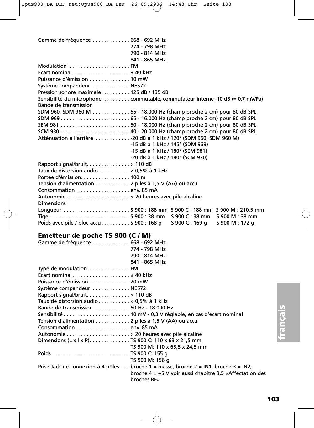 103fran&ccedil;aisGamme de fr&eacute;quence . . . . . . . . . . . . . 668 - 692 MHz774 - 798 MHz790 - 814 MHz841 - 865 MHzModulation . . . . . . . . . . . . . . . . . . . . . FMEcart nominal . . . . . . . . . . . . . . . . . . . . &plusmn; 40 kHzPuissance d&rsquo;&eacute;mission . . . . . . . . . . . . . . 10 mWSyst&egrave;me compandeur . . . . . . . . . . . . . NE572Pression sonore maximale. . . . . . . . . . 125 dB / 135 dBSensibilit&eacute; du microphone . . . . . . . . . commutable, commutateur interne -10 dB (= 0,7 mV/Pa)Bande de transmissionSDM 960, SDM 960 M . . . . . . . . . . . . . 55 - 18.000 Hz (champ proche 2 cm) pour 80 dB SPL SDM 969 . . . . . . . . . . . . . . . . . . . . . . . . 65 - 16.000 Hz (champ proche 2 cm) pour 80 dB SPL SEM 981 . . . . . . . . . . . . . . . . . . . . . . . . 50 - 18.000 Hz (champ proche 2 cm) pour 80 dB SPL SCM 930 . . . . . . . . . . . . . . . . . . . . . . . . 40 - 20.000 Hz (champ proche 2 cm) pour 80 dB SPLAtt&eacute;nuation &agrave; l&rsquo;arri&egrave;re . . . . . . . . . . . . -20 dB &agrave; 1 kHz / 120&deg; (SDM 960, SDM 960 M)-15 dB &agrave; 1 kHz / 145&deg; (SDM 969)-15 dB &agrave; 1 kHz / 180&deg; (SEM 981)-20 dB &agrave; 1 kHz / 180&deg; (SCM 930)Rapport signal/bruit. . . . . . . . . . . . . . . > 110 dBTaux de distorsion audio . . . . . . . . . . . < 0,5% &agrave; 1 kHzPort&eacute;e d&rsquo;&eacute;mission. . . . . . . . . . . . . . . . . 100 mTension d&rsquo;alimentation . . . . . . . . . . . . 2 piles &agrave; 1,5 V (AA) ou accuConsommation. . . . . . . . . . . . . . . . . . . env. 85 mAAutonomie . . . . . . . . . . . . . . . . . . . . . . > 20 heures avec pile alcalineDimensionsLongueur . . . . . . . . . . . . . . . . . . . . . . . S 900 : 188 mm  S 900 C : 188 mm  S 900 M : 210,5 mmTige . . . . . . . . . . . . . . . . . . . . . . . . . . . . S 900 : 38 mm    S 900 C : 38 mm    S 900 M : 38 mmPoids avec pile / bloc accu. . . . . . . . . . S 900 : 168 g      S 900 C : 169 g      S 900 M : 172 gEmetteur de poche TS 900 (C / M)Gamme de fr&eacute;quence . . . . . . . . . . . . . 668 - 692 MHz774 - 798 MHz790 - 814 MHz841 - 865 MHzType de modulation. . . . . . . . . . . . . . . FMEcart nominal . . . . . . . . . . . . . . . . . . . . &plusmn; 40 kHzPuissance d&rsquo;&eacute;mission . . . . . . . . . . . . . . 20 mWSyst&egrave;me compandeur . . . . . . . . . . . . . NE572Rapport signal/bruit. . . . . . . . . . . . . . . > 110 dBTaux de distorsion audio . . . . . . . . . . . < 0,5% &agrave; 1 kHzBande de transmission . . . . . . . . . . . . 50 Hz - 18.000 HzSensibilit&eacute; . . . . . . . . . . . . . . . . . . . . . . . 10 mV - 0,3 V r&eacute;glable, en cas d&rsquo;&eacute;cart nominalTension d&rsquo;alimentation . . . . . . . . . . . . 2 piles &agrave; 1,5 V (AA) ou accu Consommation. . . . . . . . . . . . . . . . . . . env. 85 mAAutonomie . . . . . . . . . . . . . . . . . . . . . . > 20 heures avec pile alcalineDimensions (L x l x P). . . . . . . . . . . . . . TS 900 C: 110 x 63 x 21,5 mmTS 900 M: 110 x 65,5 x 24,5 mmPoids . . . . . . . . . . . . . . . . . . . . . . . . . . . TS 900 C: 155 gTS 900 M: 156 gPrise Jack de connexion &agrave; 4 p&ocirc;les . . . broche 1 = masse, broche 2 = IN1, broche 3 = IN2,broche 4 = +5 V voir aussi chapitre 3.5 &laquo;Affectation desbroches BF&raquo;Opus900_BA_DEF_neu:Opus900_BA_DEF  26.09.2006  14:48 Uhr  Seite 103