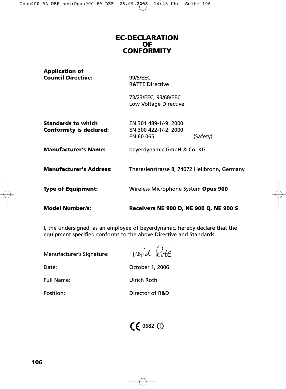 106EC-DECLARATIONOF CONFORMITYApplication ofCouncil Directive: 99/5/EECR&amp;TTE Directive73/23/EEC, 93/68/EEC Low Voltage DirectiveStandards to which EN 301 489-1/-9: 2000Conformity is declared: EN 300 422-1/-2: 2000EN 60 065 (Safety)Manufacturer's Name: beyerdynamic GmbH &amp; Co. KGManufacturer's Address: Theresienstrasse 8, 74072 Heilbronn, GermanyType of Equipment: Wireless Microphone System Opus 900Model Number/s: Receivers NE 900 D, NE 900 Q, NE 900 SI, the undersigned, as an employee of beyerdynamic, hereby declare that theequipment specified conforms to the above Directive and Standards.Manufacturer&rsquo;s Signature:Date:  October 1, 2006Full Name: Ulrich RothPosition: Director of R&amp;D 0682   !Opus900_BA_DEF_neu:Opus900_BA_DEF  26.09.2006  14:48 Uhr  Seite 106
