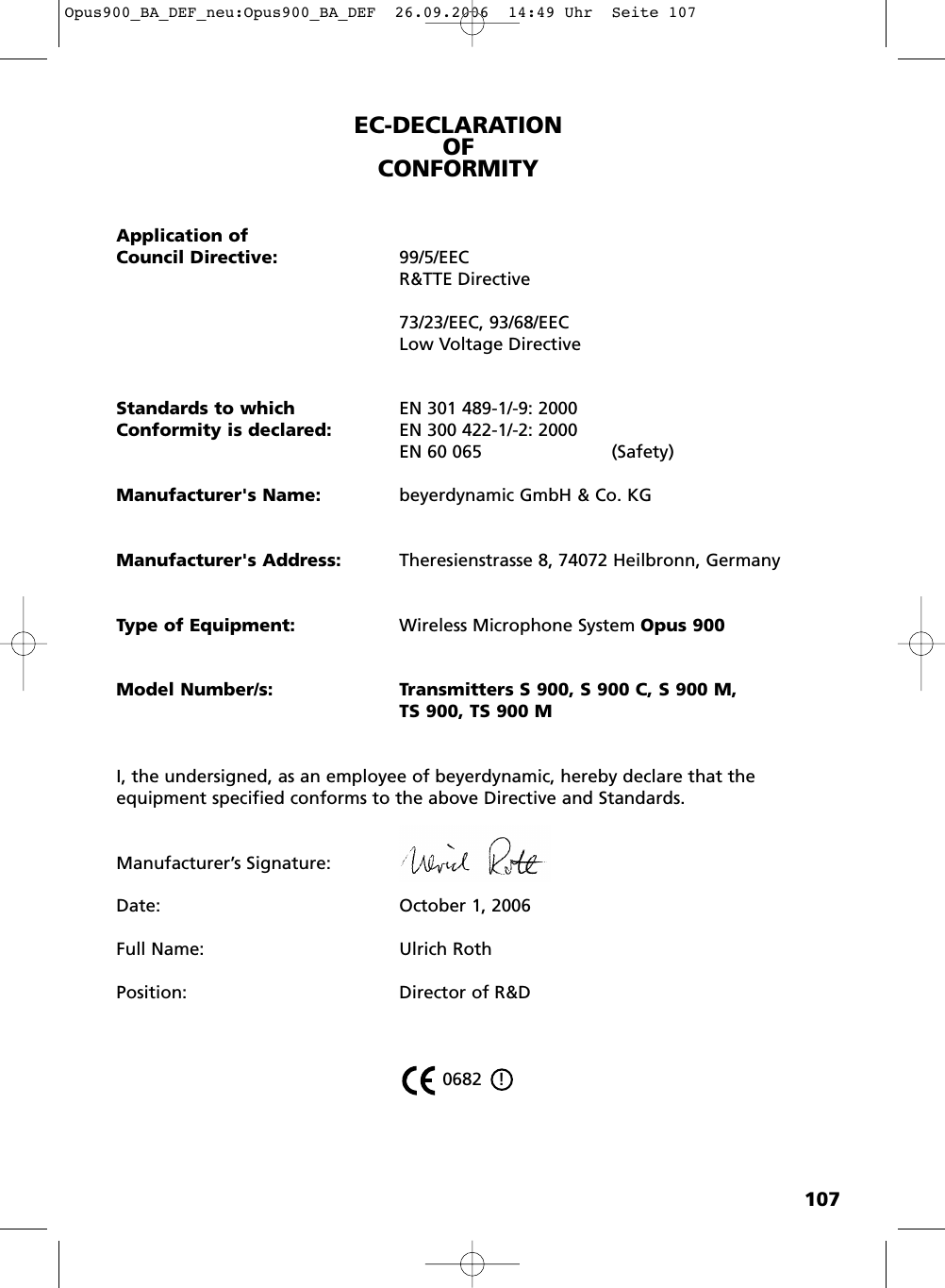 107EC-DECLARATIONOF CONFORMITYApplication ofCouncil Directive: 99/5/EECR&amp;TTE Directive73/23/EEC, 93/68/EEC Low Voltage DirectiveStandards to which EN 301 489-1/-9: 2000Conformity is declared: EN 300 422-1/-2: 2000EN 60 065 (Safety)Manufacturer's Name: beyerdynamic GmbH &amp; Co. KGManufacturer's Address: Theresienstrasse 8, 74072 Heilbronn, GermanyType of Equipment: Wireless Microphone System Opus 900Model Number/s: Transmitters S 900, S 900 C, S 900 M, TS 900, TS 900 MI, the undersigned, as an employee of beyerdynamic, hereby declare that theequipment specified conforms to the above Directive and Standards.Manufacturer&rsquo;s Signature:Date:  October 1, 2006Full Name: Ulrich RothPosition: Director of R&amp;D 0682   !Opus900_BA_DEF_neu:Opus900_BA_DEF  26.09.2006  14:49 Uhr  Seite 107